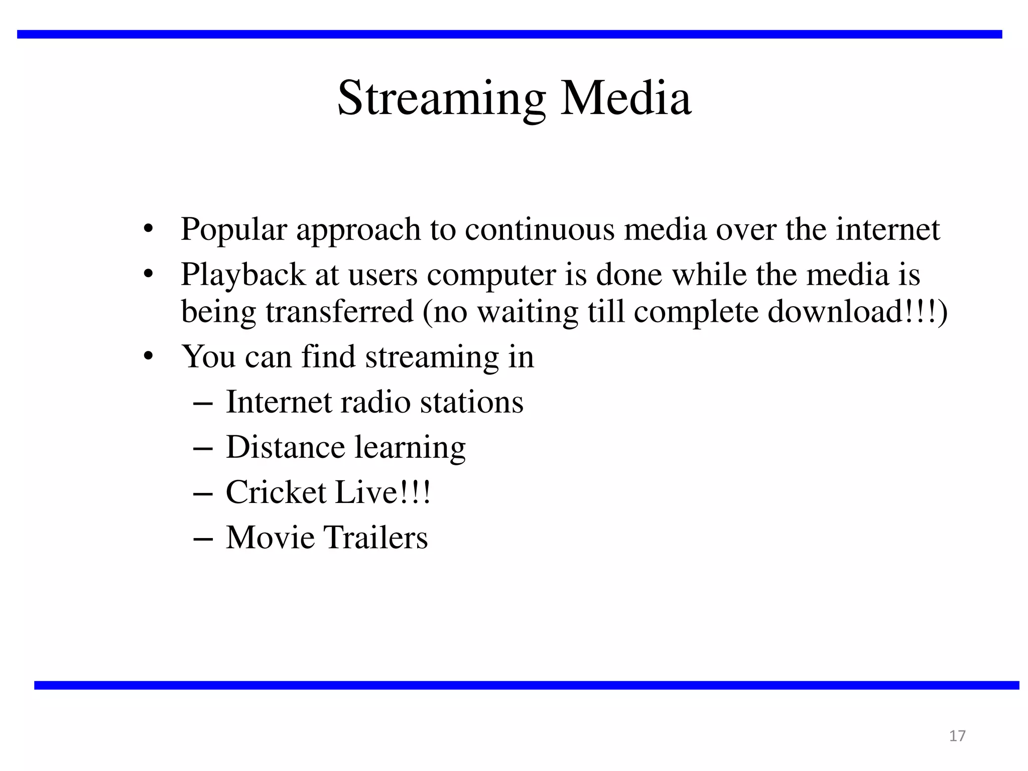 Streaming Media
• Popular approach to continuous media over the internet
• Playback at users computer is done while the media is
being transferred (no waiting till complete download!!!)
• You can find streaming in
– Internet radio stations
– Distance learning
– Cricket Live!!!
– Movie Trailers

17

 