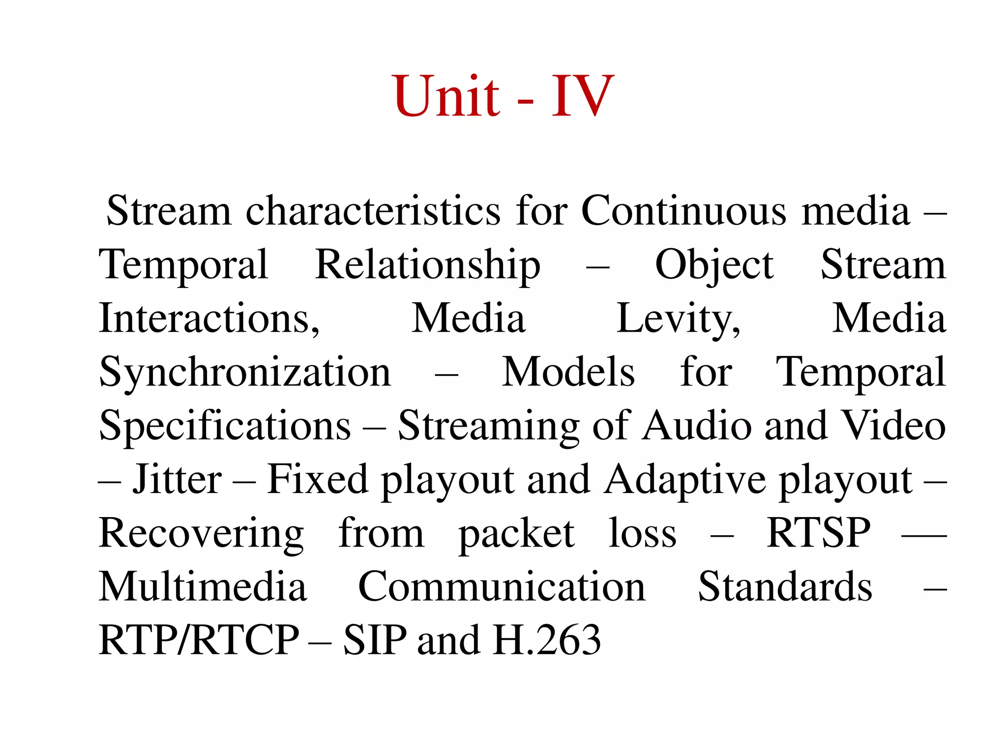 Unit - IV
Stream characteristics for Continuous media –
Temporal Relationship – Object Stream
Interactions,
Media
Levity,
Media
Synchronization – Models for Temporal
Specifications – Streaming of Audio and Video
– Jitter – Fixed playout and Adaptive playout –
Recovering from packet loss – RTSP ––
Multimedia Communication Standards –
RTP/RTCP – SIP and H.263

 