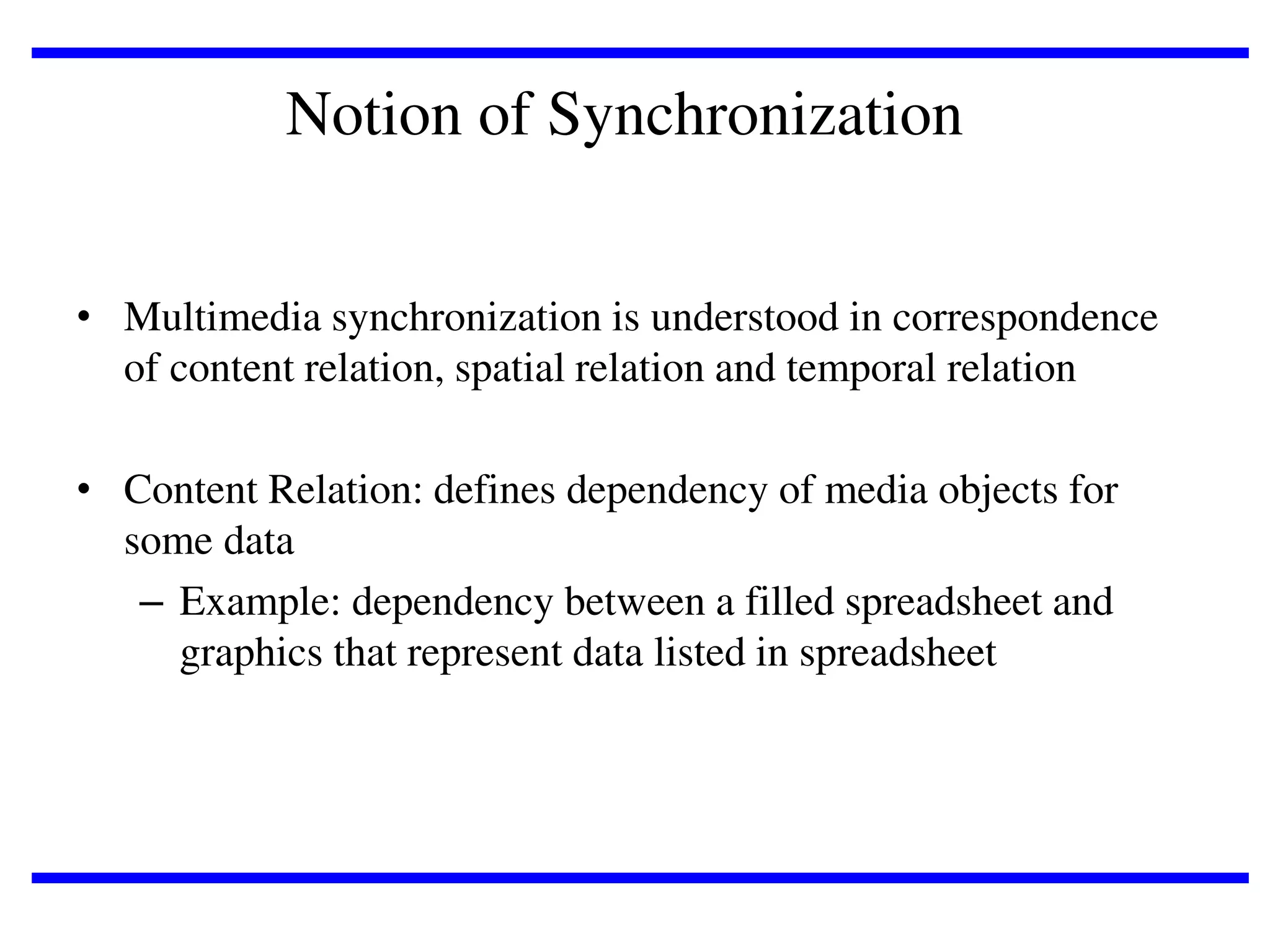 Notion of Synchronization
• Multimedia synchronization is understood in correspondence
of content relation, spatial relation and temporal relation

• Content Relation: defines dependency of media objects for
some data
– Example: dependency between a filled spreadsheet and
graphics that represent data listed in spreadsheet

 