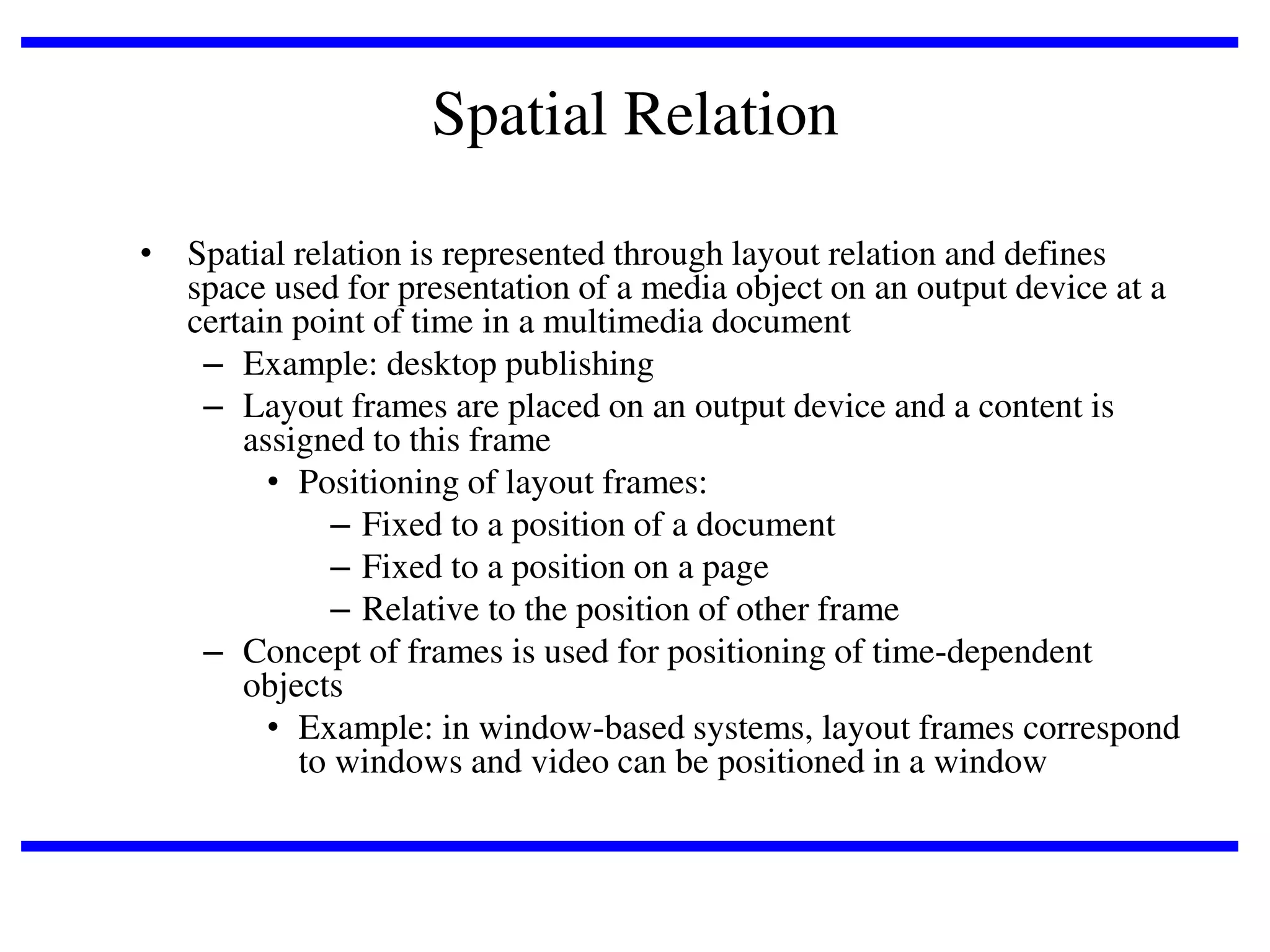 Spatial Relation
• Spatial relation is represented through layout relation and defines
space used for presentation of a media object on an output device at a
certain point of time in a multimedia document
– Example: desktop publishing
– Layout frames are placed on an output device and a content is
assigned to this frame
• Positioning of layout frames:
– Fixed to a position of a document
– Fixed to a position on a page
– Relative to the position of other frame
– Concept of frames is used for positioning of time-dependent
objects
• Example: in window-based systems, layout frames correspond
to windows and video can be positioned in a window

 
