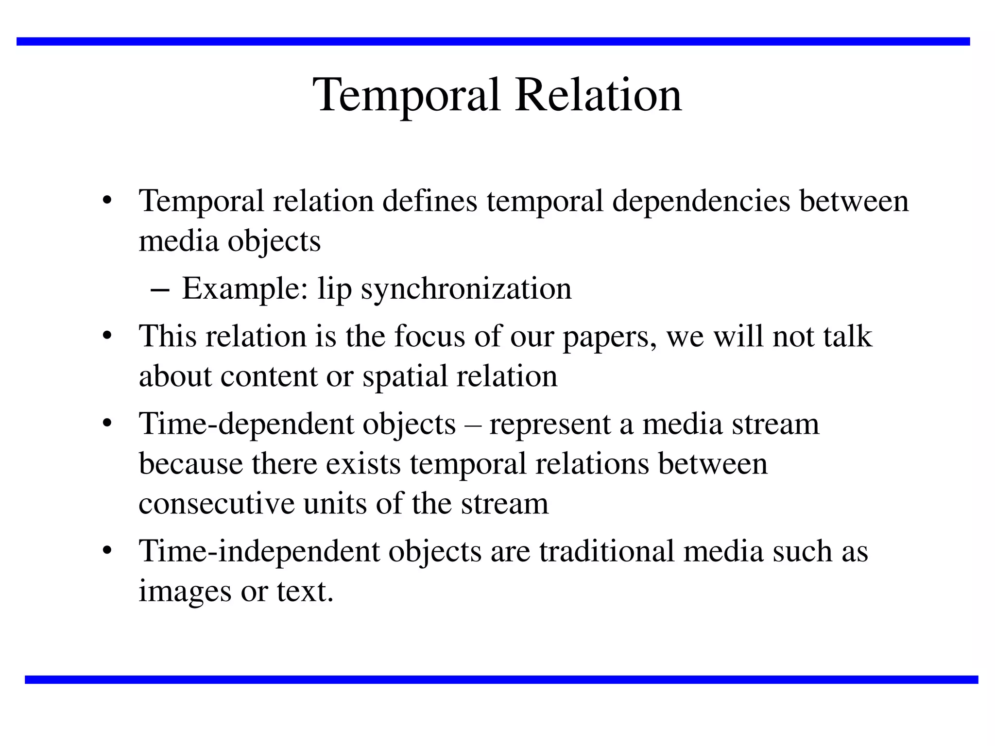 Temporal Relation
• Temporal relation defines temporal dependencies between
media objects
– Example: lip synchronization
• This relation is the focus of our papers, we will not talk
about content or spatial relation
• Time-dependent objects – represent a media stream
because there exists temporal relations between
consecutive units of the stream
• Time-independent objects are traditional media such as
images or text.

 