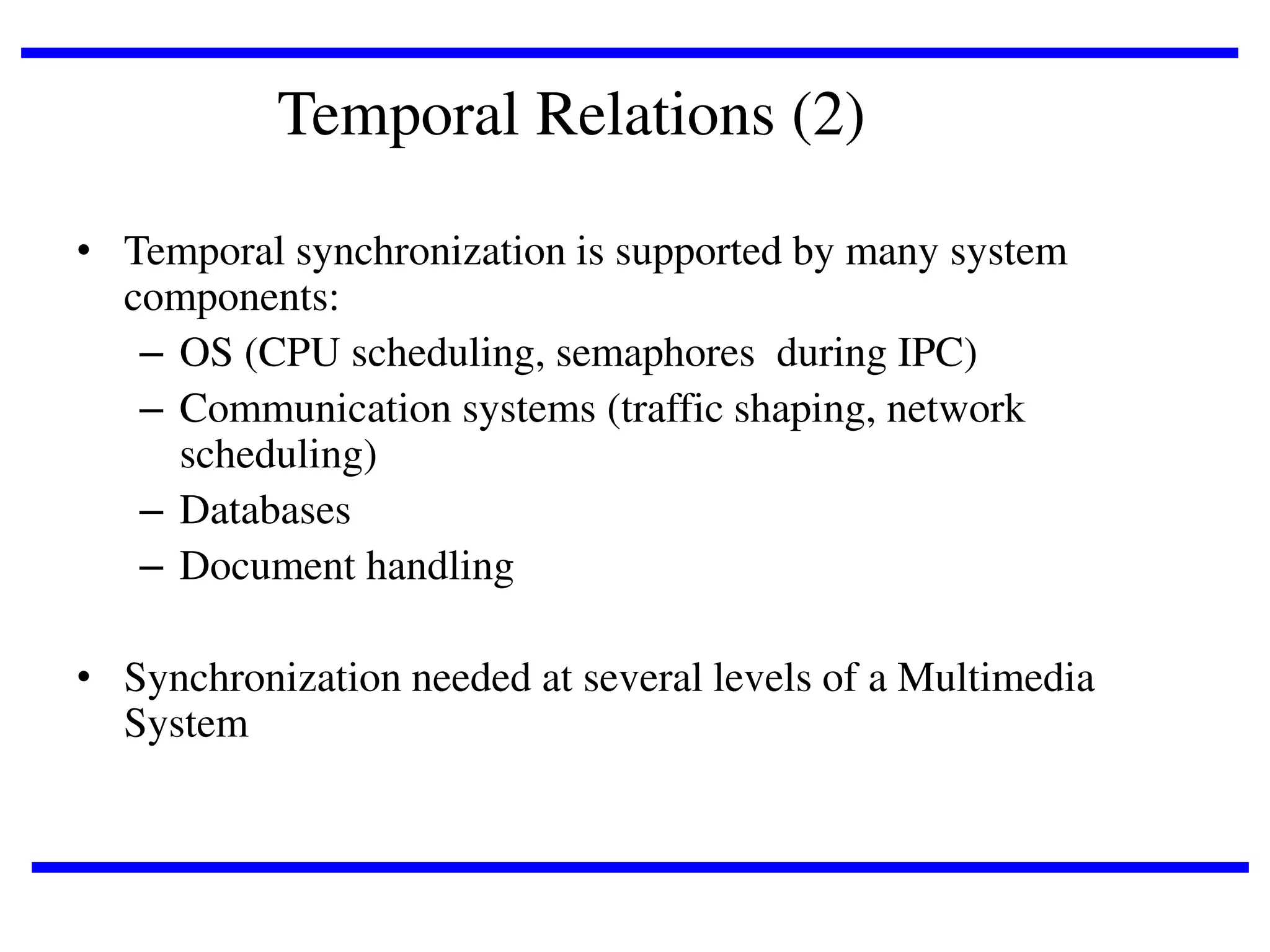 Temporal Relations (2)
• Temporal synchronization is supported by many system
components:
– OS (CPU scheduling, semaphores during IPC)
– Communication systems (traffic shaping, network
scheduling)
– Databases
– Document handling

• Synchronization needed at several levels of a Multimedia
System

 