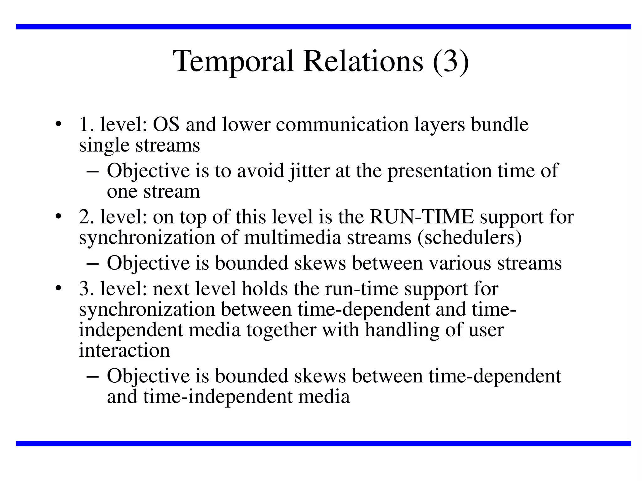 Temporal Relations (3)
• 1. level: OS and lower communication layers bundle
single streams
– Objective is to avoid jitter at the presentation time of
one stream
• 2. level: on top of this level is the RUN-TIME support for
synchronization of multimedia streams (schedulers)
– Objective is bounded skews between various streams
• 3. level: next level holds the run-time support for
synchronization between time-dependent and timeindependent media together with handling of user
interaction
– Objective is bounded skews between time-dependent
and time-independent media

 