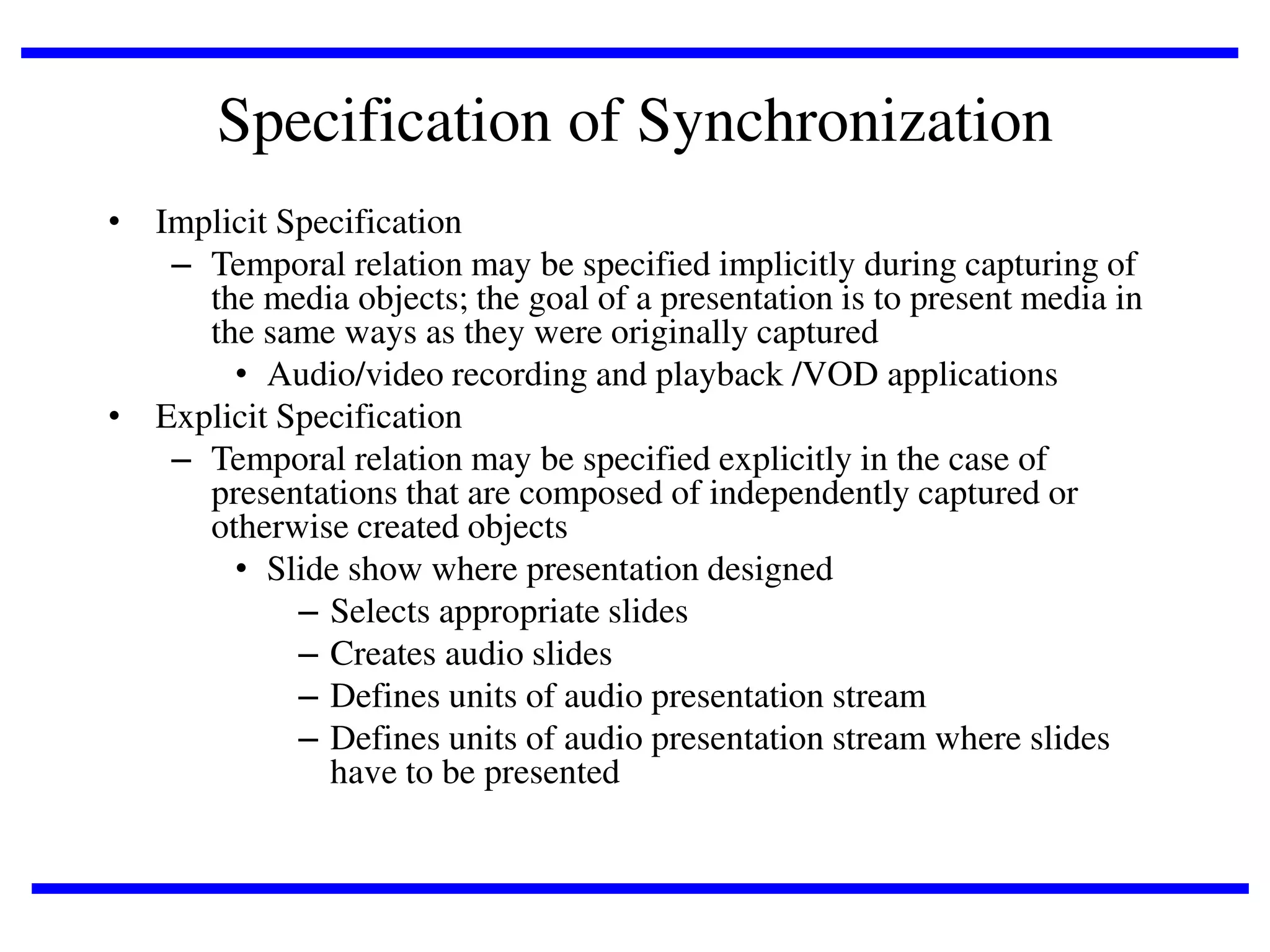 Specification of Synchronization
• Implicit Specification
– Temporal relation may be specified implicitly during capturing of
the media objects; the goal of a presentation is to present media in
the same ways as they were originally captured
• Audio/video recording and playback /VOD applications
• Explicit Specification
– Temporal relation may be specified explicitly in the case of
presentations that are composed of independently captured or
otherwise created objects
• Slide show where presentation designed
– Selects appropriate slides
– Creates audio slides
– Defines units of audio presentation stream
– Defines units of audio presentation stream where slides
have to be presented

 