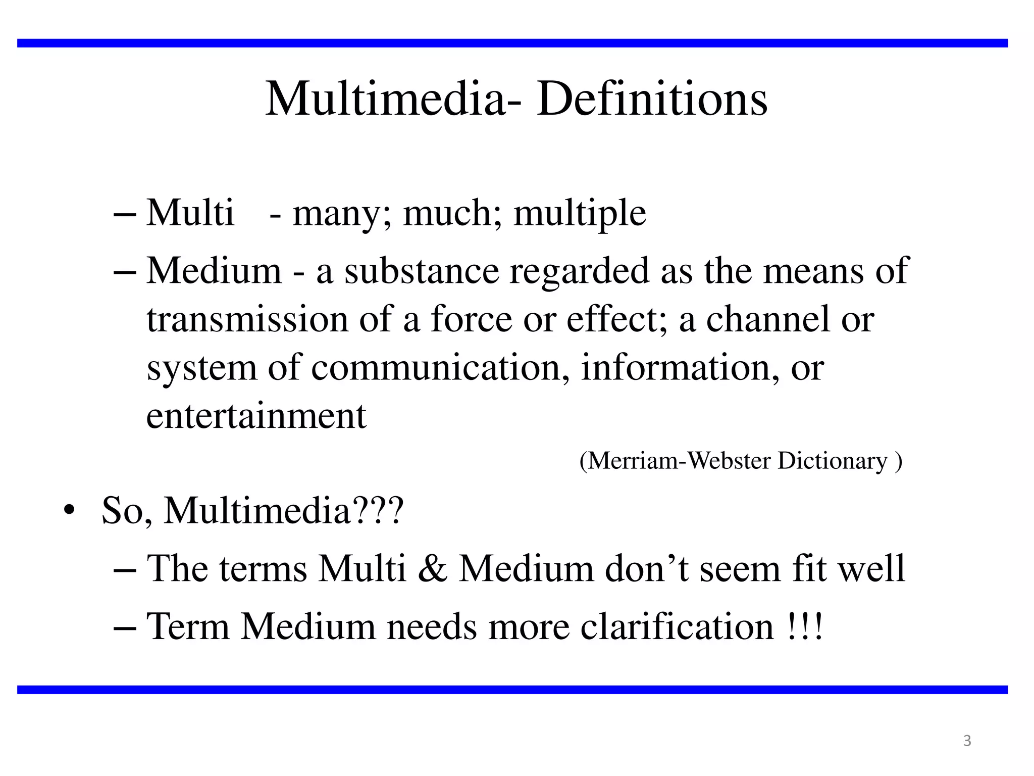 Multimedia- Definitions
– Multi - many; much; multiple
– Medium - a substance regarded as the means of
transmission of a force or effect; a channel or
system of communication, information, or
entertainment
(Merriam-Webster Dictionary )

• So, Multimedia???
– The terms Multi & Medium don’t seem fit well
– Term Medium needs more clarification !!!
3

 