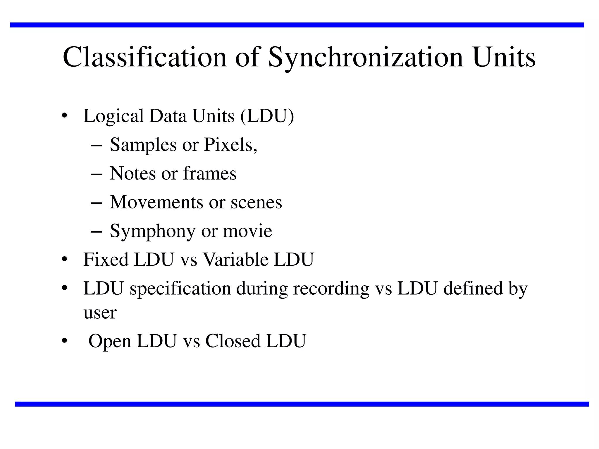 Classification of Synchronization Units
• Logical Data Units (LDU)
– Samples or Pixels,
– Notes or frames
– Movements or scenes
– Symphony or movie
• Fixed LDU vs Variable LDU
• LDU specification during recording vs LDU defined by
user
• Open LDU vs Closed LDU

 