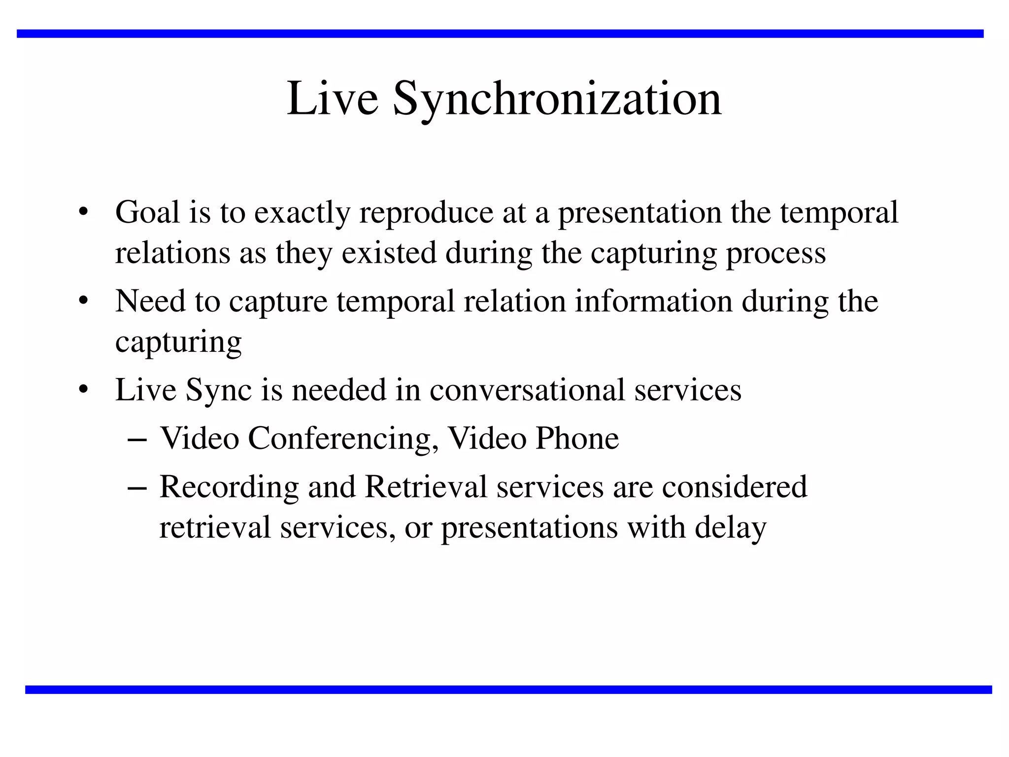 Live Synchronization
• Goal is to exactly reproduce at a presentation the temporal
relations as they existed during the capturing process
• Need to capture temporal relation information during the
capturing
• Live Sync is needed in conversational services
– Video Conferencing, Video Phone
– Recording and Retrieval services are considered
retrieval services, or presentations with delay

 