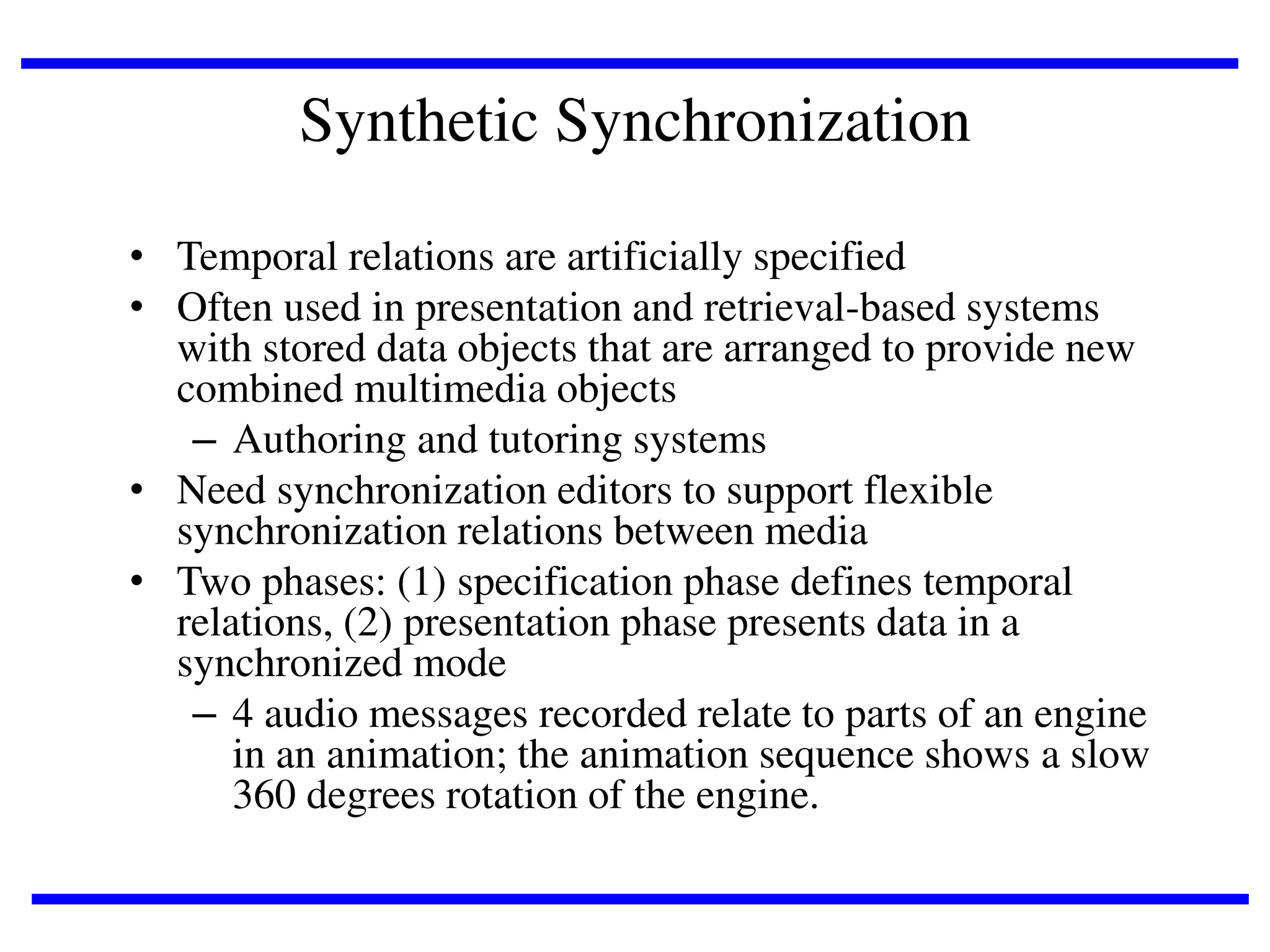 Synthetic Synchronization
• Temporal relations are artificially specified
• Often used in presentation and retrieval-based systems
with stored data objects that are arranged to provide new
combined multimedia objects
– Authoring and tutoring systems
• Need synchronization editors to support flexible
synchronization relations between media
• Two phases: (1) specification phase defines temporal
relations, (2) presentation phase presents data in a
synchronized mode
– 4 audio messages recorded relate to parts of an engine
in an animation; the animation sequence shows a slow
360 degrees rotation of the engine.

 