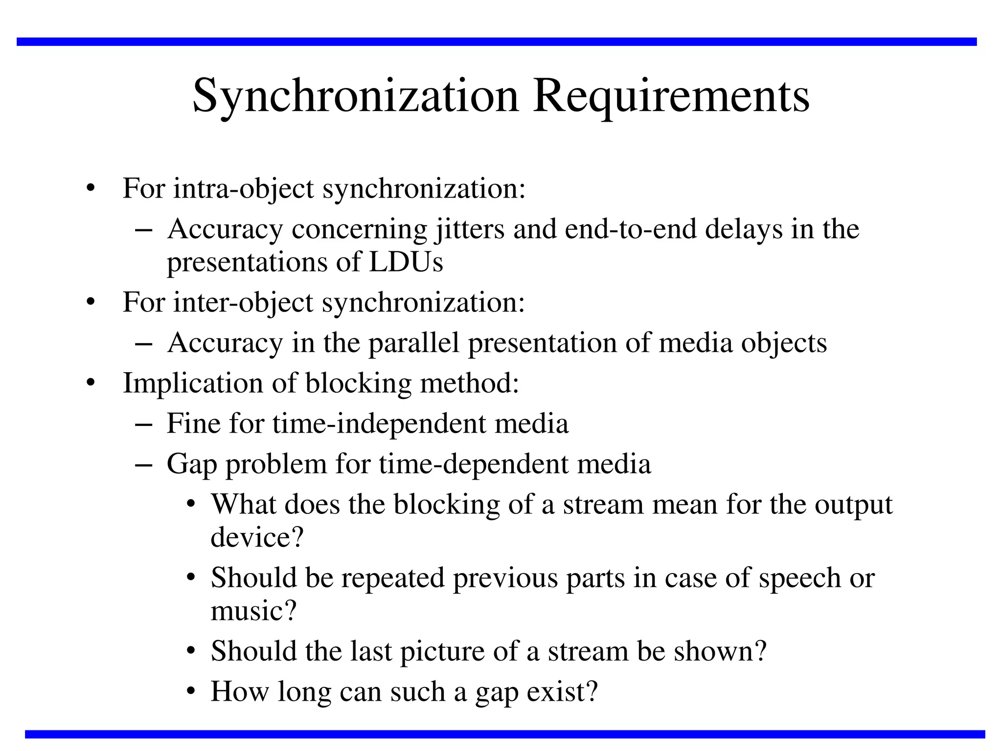 Synchronization Requirements
• For intra-object synchronization:
– Accuracy concerning jitters and end-to-end delays in the
presentations of LDUs
• For inter-object synchronization:
– Accuracy in the parallel presentation of media objects
• Implication of blocking method:
– Fine for time-independent media
– Gap problem for time-dependent media
• What does the blocking of a stream mean for the output
device?
• Should be repeated previous parts in case of speech or
music?
• Should the last picture of a stream be shown?
• How long can such a gap exist?

 