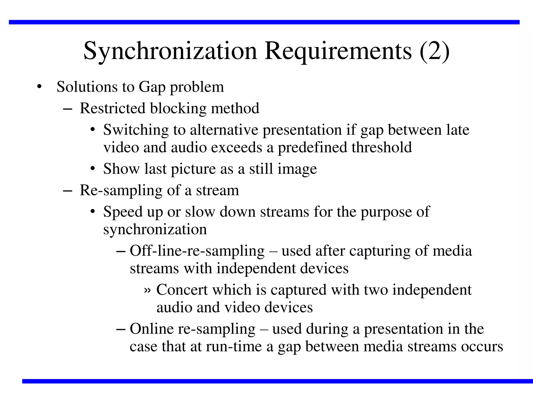 Synchronization Requirements (2)
• Solutions to Gap problem
– Restricted blocking method
• Switching to alternative presentation if gap between late
video and audio exceeds a predefined threshold
• Show last picture as a still image
– Re-sampling of a stream
• Speed up or slow down streams for the purpose of
synchronization
– Off-line-re-sampling – used after capturing of media
streams with independent devices
» Concert which is captured with two independent
audio and video devices
– Online re-sampling – used during a presentation in the
case that at run-time a gap between media streams occurs

 