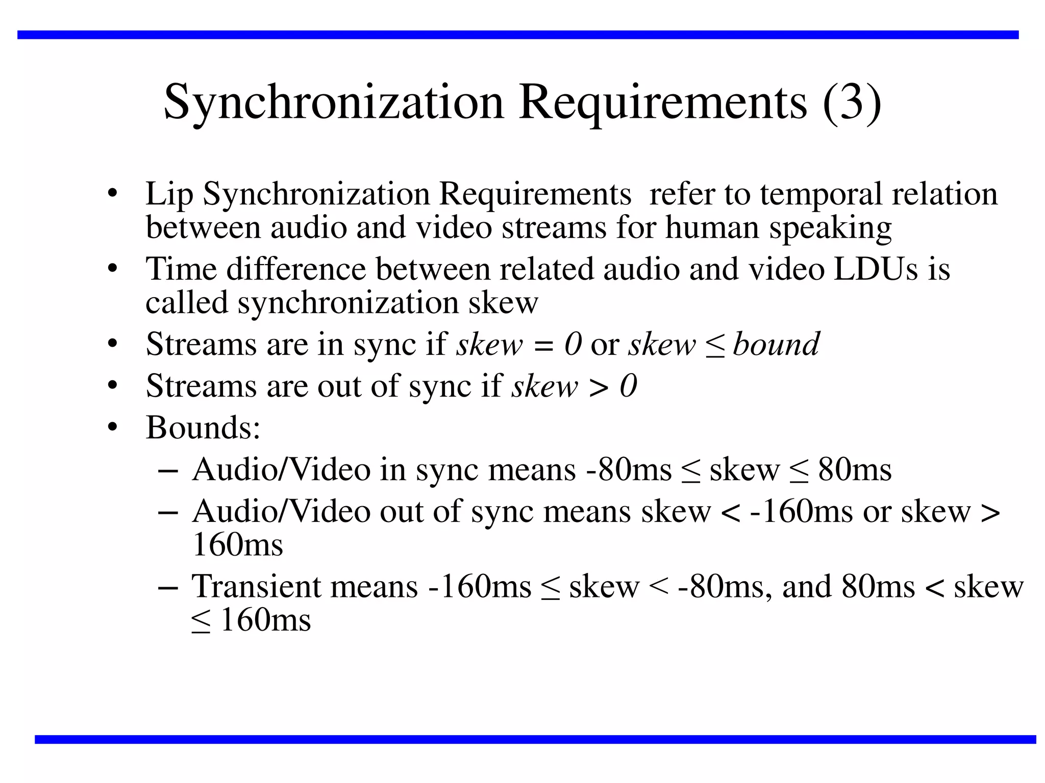 Synchronization Requirements (3)
• Lip Synchronization Requirements refer to temporal relation
between audio and video streams for human speaking
• Time difference between related audio and video LDUs is
called synchronization skew
• Streams are in sync if skew = 0 or skew ≤ bound
• Streams are out of sync if skew > 0
• Bounds:
– Audio/Video in sync means -80ms ≤ skew ≤ 80ms
– Audio/Video out of sync means skew < -160ms or skew >
160ms
– Transient means -160ms ≤ skew < -80ms, and 80ms < skew
≤ 160ms

 