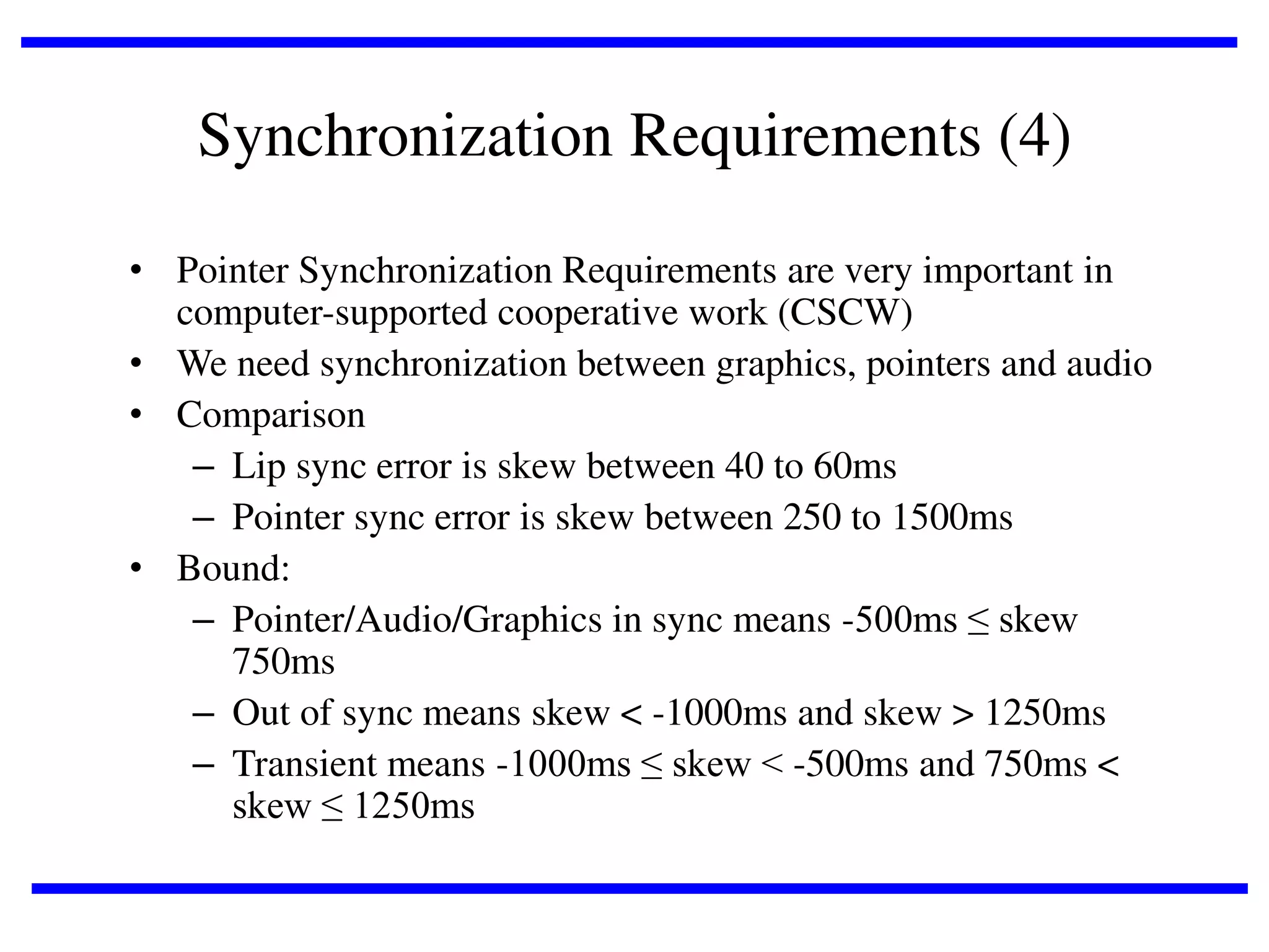 Synchronization Requirements (4)
• Pointer Synchronization Requirements are very important in
computer-supported cooperative work (CSCW)
• We need synchronization between graphics, pointers and audio
• Comparison
– Lip sync error is skew between 40 to 60ms
– Pointer sync error is skew between 250 to 1500ms
• Bound:
– Pointer/Audio/Graphics in sync means -500ms ≤ skew
750ms
– Out of sync means skew < -1000ms and skew > 1250ms
– Transient means -1000ms ≤ skew < -500ms and 750ms <
skew ≤ 1250ms

 