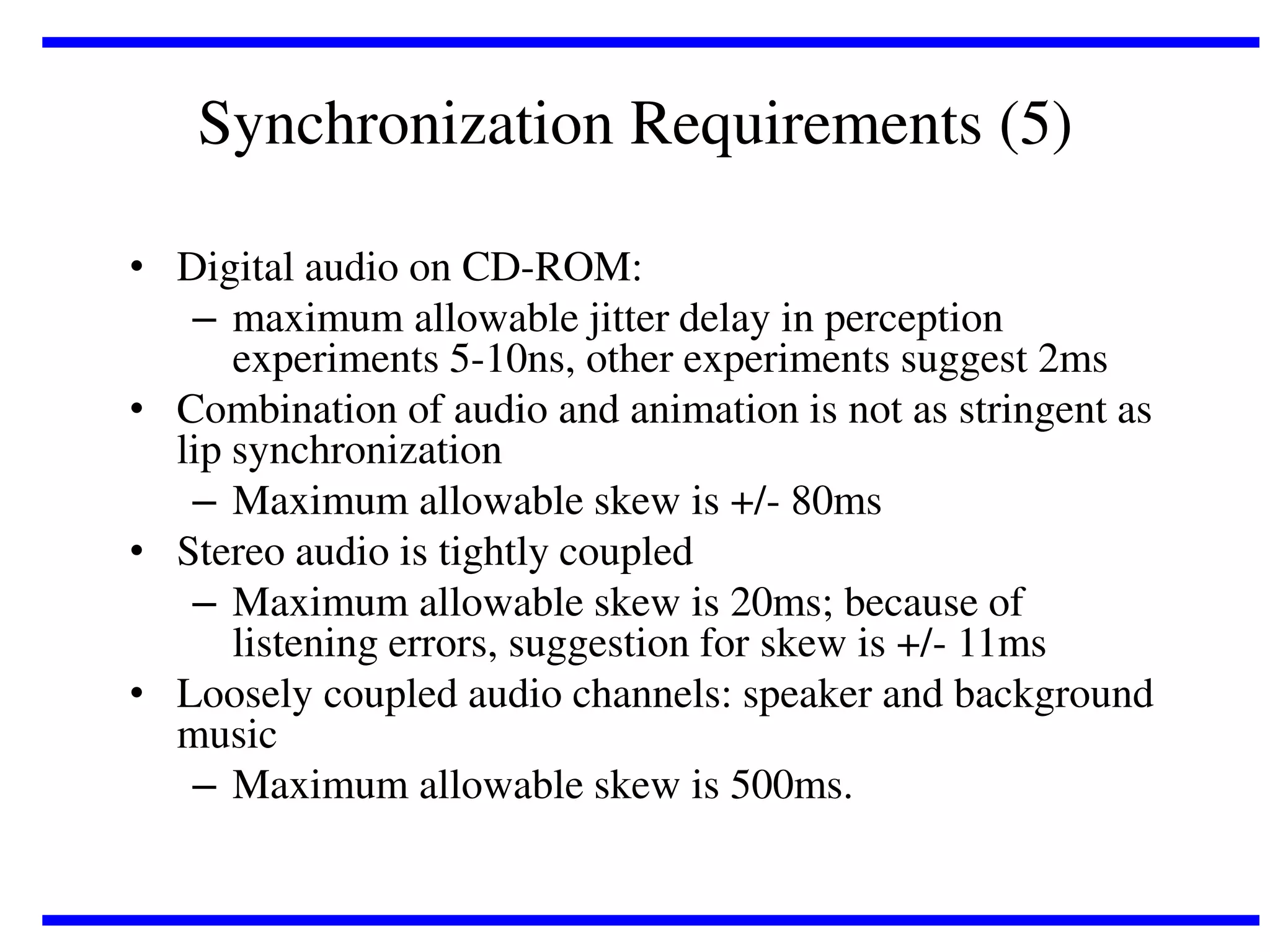 Synchronization Requirements (5)
• Digital audio on CD-ROM:
– maximum allowable jitter delay in perception
experiments 5-10ns, other experiments suggest 2ms
• Combination of audio and animation is not as stringent as
lip synchronization
– Maximum allowable skew is +/- 80ms
• Stereo audio is tightly coupled
– Maximum allowable skew is 20ms; because of
listening errors, suggestion for skew is +/- 11ms
• Loosely coupled audio channels: speaker and background
music
– Maximum allowable skew is 500ms.

 