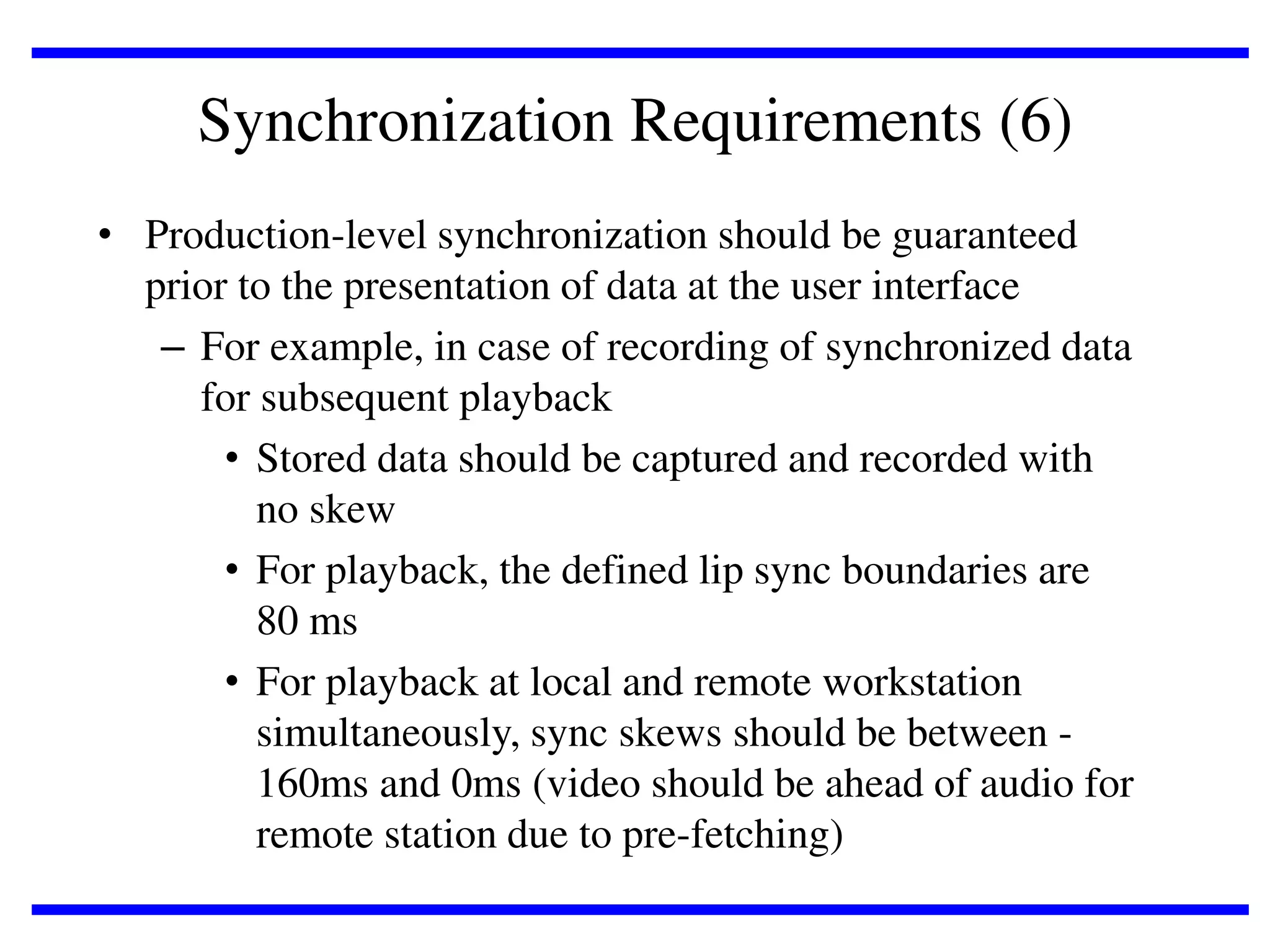 Synchronization Requirements (6)
• Production-level synchronization should be guaranteed
prior to the presentation of data at the user interface
– For example, in case of recording of synchronized data
for subsequent playback
• Stored data should be captured and recorded with
no skew
• For playback, the defined lip sync boundaries are
80 ms
• For playback at local and remote workstation
simultaneously, sync skews should be between 160ms and 0ms (video should be ahead of audio for
remote station due to pre-fetching)

 