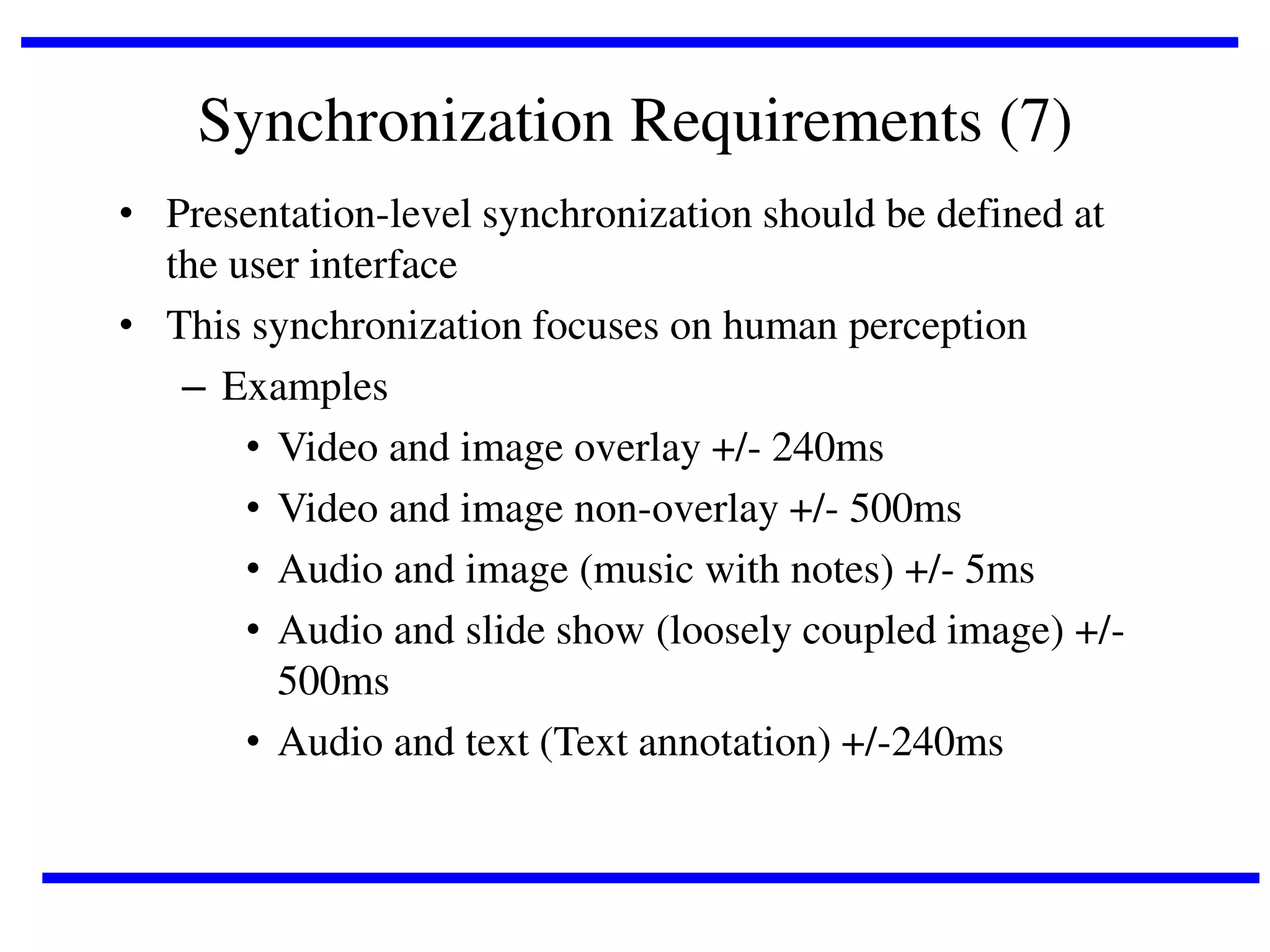 Synchronization Requirements (7)
• Presentation-level synchronization should be defined at
the user interface
• This synchronization focuses on human perception
– Examples
• Video and image overlay +/- 240ms
• Video and image non-overlay +/- 500ms
• Audio and image (music with notes) +/- 5ms
• Audio and slide show (loosely coupled image) +/500ms
• Audio and text (Text annotation) +/-240ms

 