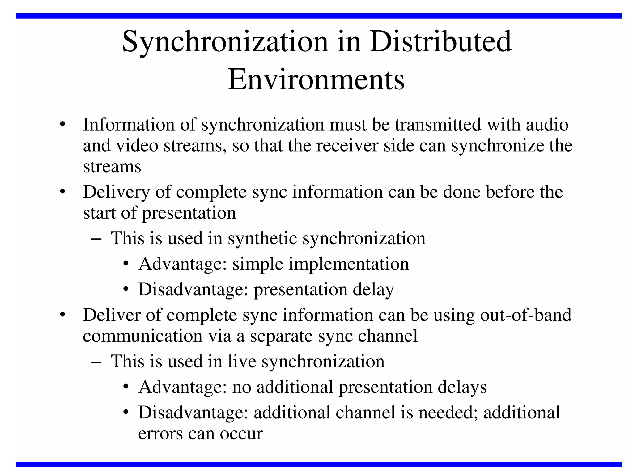 Synchronization in Distributed
Environments
• Information of synchronization must be transmitted with audio
and video streams, so that the receiver side can synchronize the
streams
• Delivery of complete sync information can be done before the
start of presentation
– This is used in synthetic synchronization
• Advantage: simple implementation
• Disadvantage: presentation delay
• Deliver of complete sync information can be using out-of-band
communication via a separate sync channel
– This is used in live synchronization
• Advantage: no additional presentation delays
• Disadvantage: additional channel is needed; additional
errors can occur

 