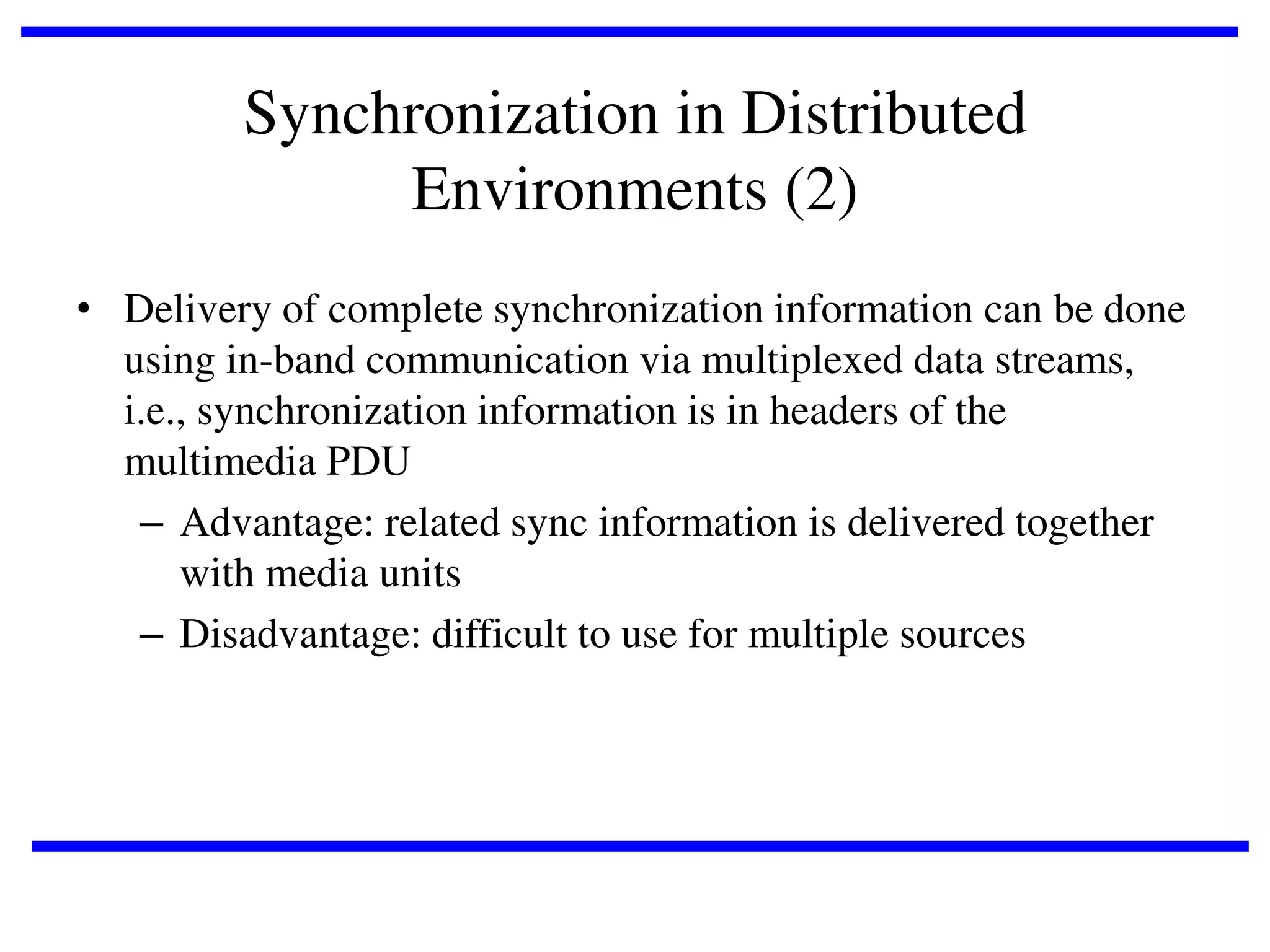 Synchronization in Distributed
Environments (2)
• Delivery of complete synchronization information can be done
using in-band communication via multiplexed data streams,
i.e., synchronization information is in headers of the
multimedia PDU
– Advantage: related sync information is delivered together
with media units
– Disadvantage: difficult to use for multiple sources

 