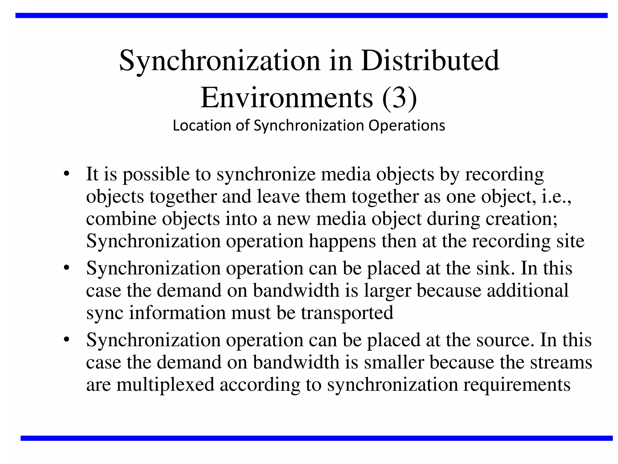 Synchronization in Distributed
Environments (3)
Location of Synchronization Operations

• It is possible to synchronize media objects by recording
objects together and leave them together as one object, i.e.,
combine objects into a new media object during creation;
Synchronization operation happens then at the recording site
• Synchronization operation can be placed at the sink. In this
case the demand on bandwidth is larger because additional
sync information must be transported
• Synchronization operation can be placed at the source. In this
case the demand on bandwidth is smaller because the streams
are multiplexed according to synchronization requirements

 
