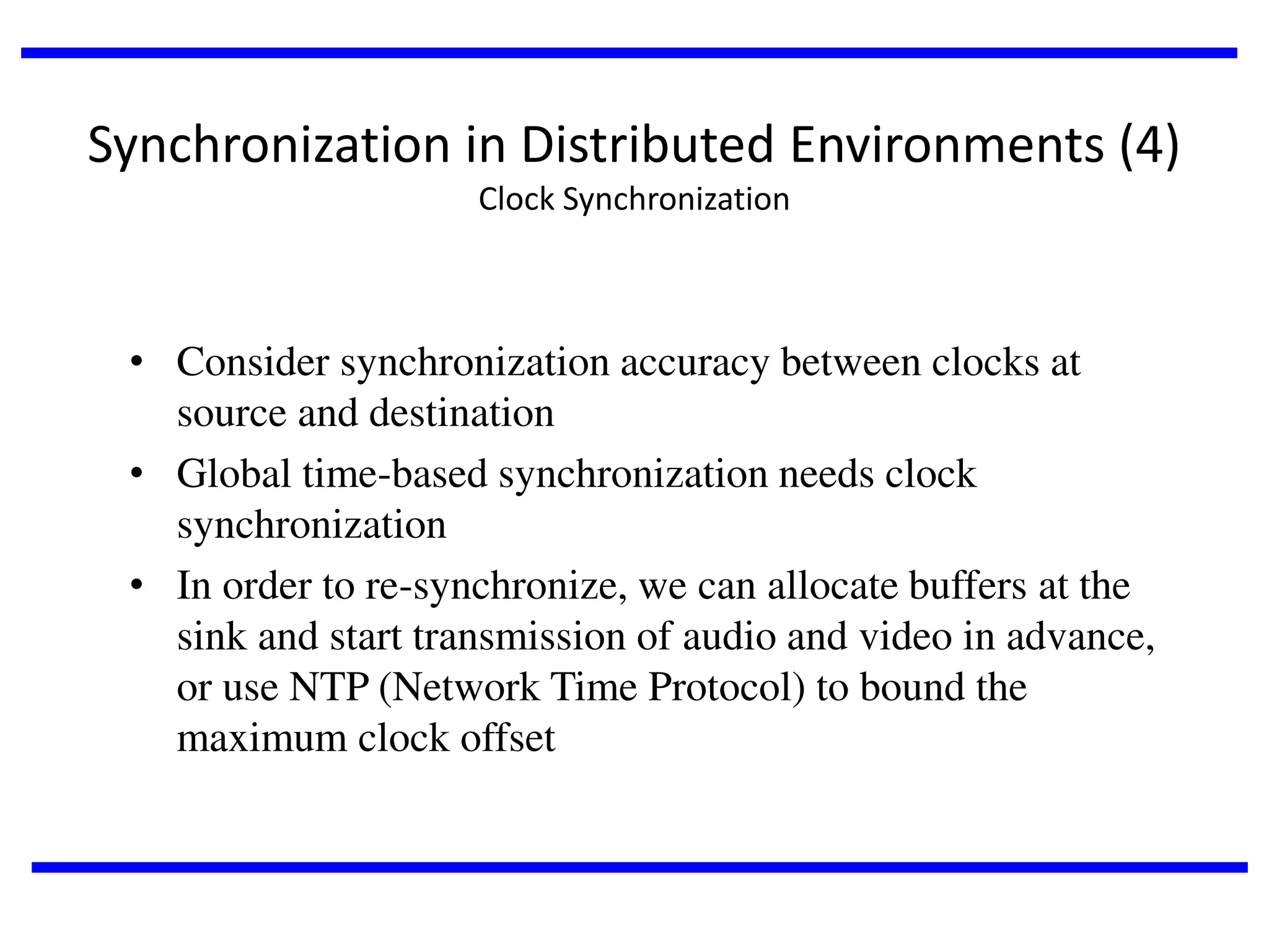 Synchronization in Distributed Environments (4)
Clock Synchronization

• Consider synchronization accuracy between clocks at
source and destination
• Global time-based synchronization needs clock
synchronization
• In order to re-synchronize, we can allocate buffers at the
sink and start transmission of audio and video in advance,
or use NTP (Network Time Protocol) to bound the
maximum clock offset

 