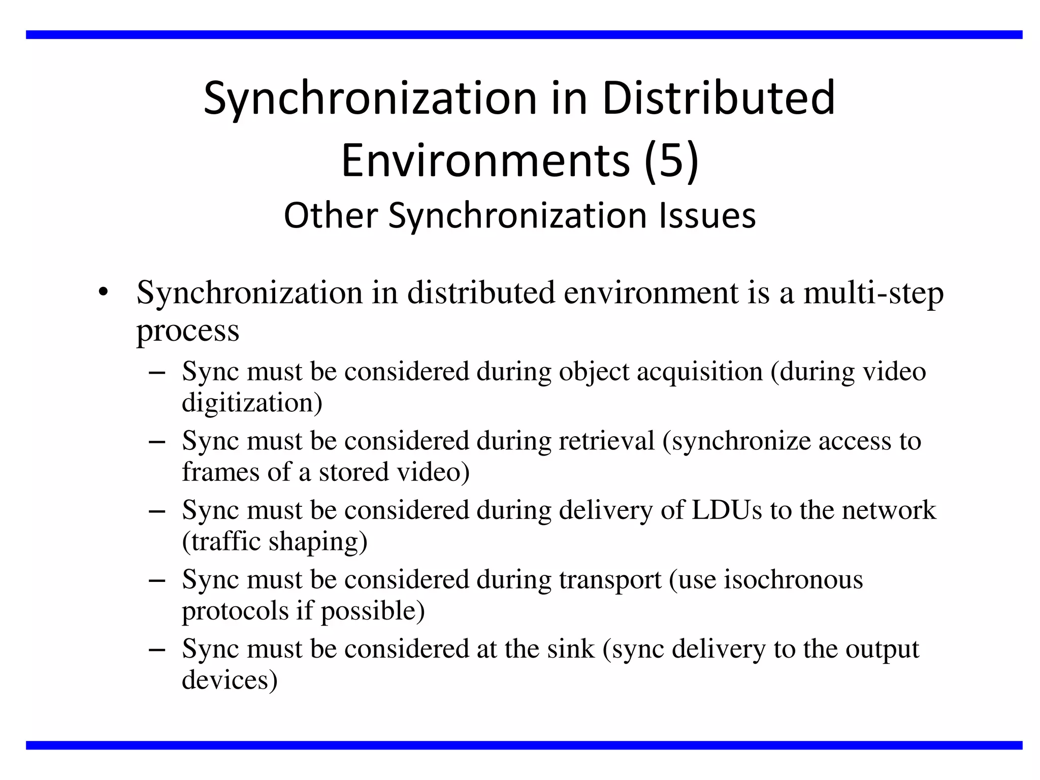 Synchronization in Distributed
Environments (5)
Other Synchronization Issues
• Synchronization in distributed environment is a multi-step
process
– Sync must be considered during object acquisition (during video
digitization)
– Sync must be considered during retrieval (synchronize access to
frames of a stored video)
– Sync must be considered during delivery of LDUs to the network
(traffic shaping)
– Sync must be considered during transport (use isochronous
protocols if possible)
– Sync must be considered at the sink (sync delivery to the output
devices)

 
