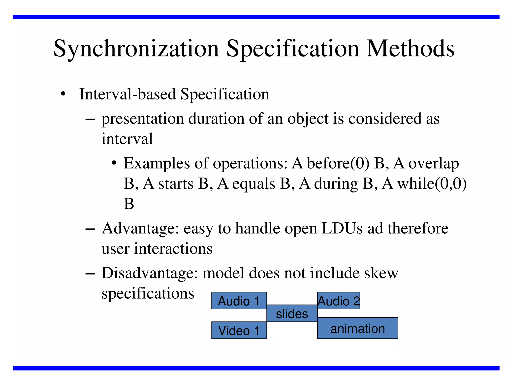 Synchronization Specification Methods
• Interval-based Specification
– presentation duration of an object is considered as
interval
• Examples of operations: A before(0) B, A overlap
B, A starts B, A equals B, A during B, A while(0,0)
B
– Advantage: easy to handle open LDUs ad therefore
user interactions
– Disadvantage: model does not include skew
specifications Audio 1
Audio 2
slides
Video 1

animation

 