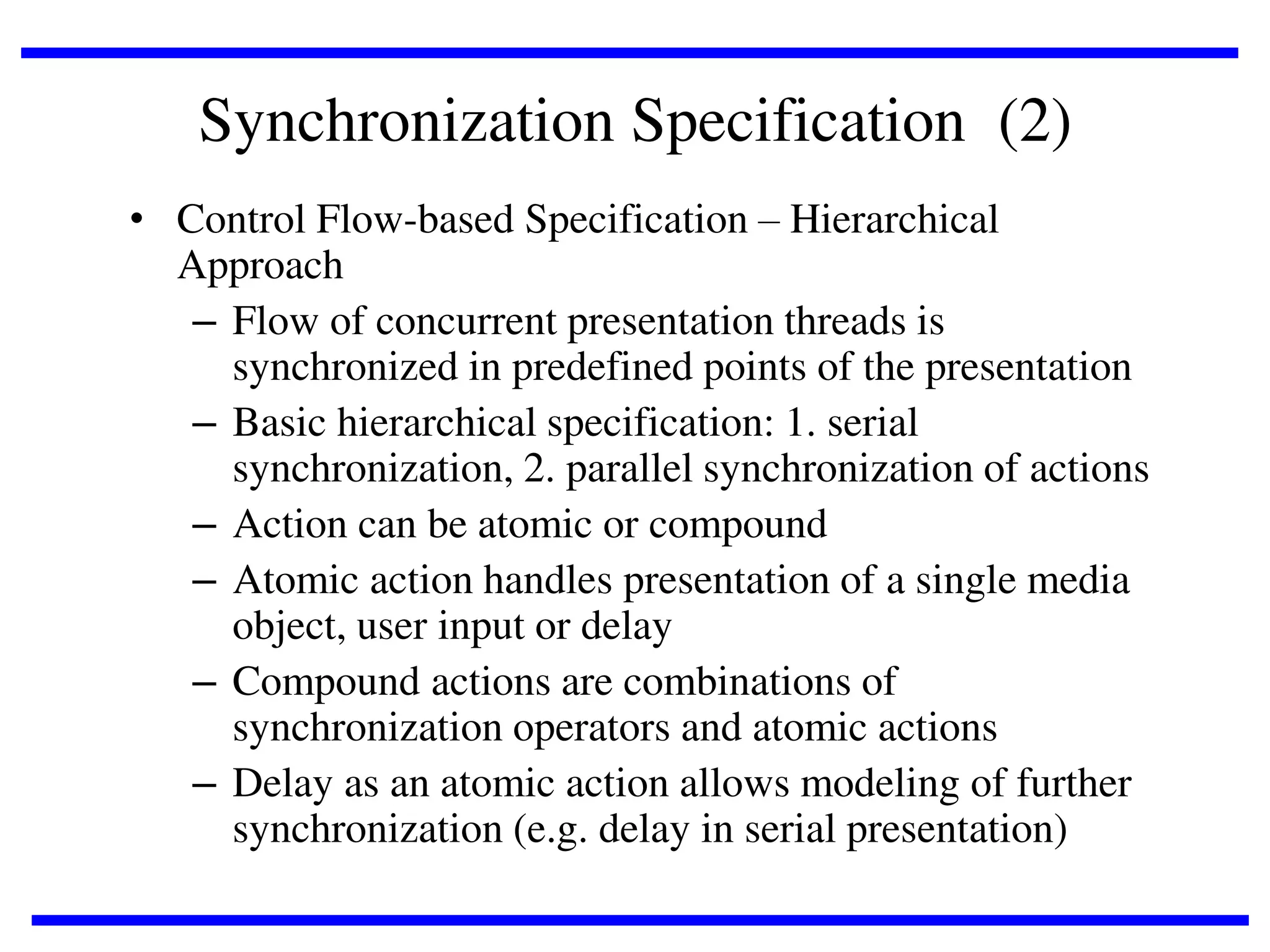 Synchronization Specification (2)
• Control Flow-based Specification – Hierarchical
Approach
– Flow of concurrent presentation threads is
synchronized in predefined points of the presentation
– Basic hierarchical specification: 1. serial
synchronization, 2. parallel synchronization of actions
– Action can be atomic or compound
– Atomic action handles presentation of a single media
object, user input or delay
– Compound actions are combinations of
synchronization operators and atomic actions
– Delay as an atomic action allows modeling of further
synchronization (e.g. delay in serial presentation)

 