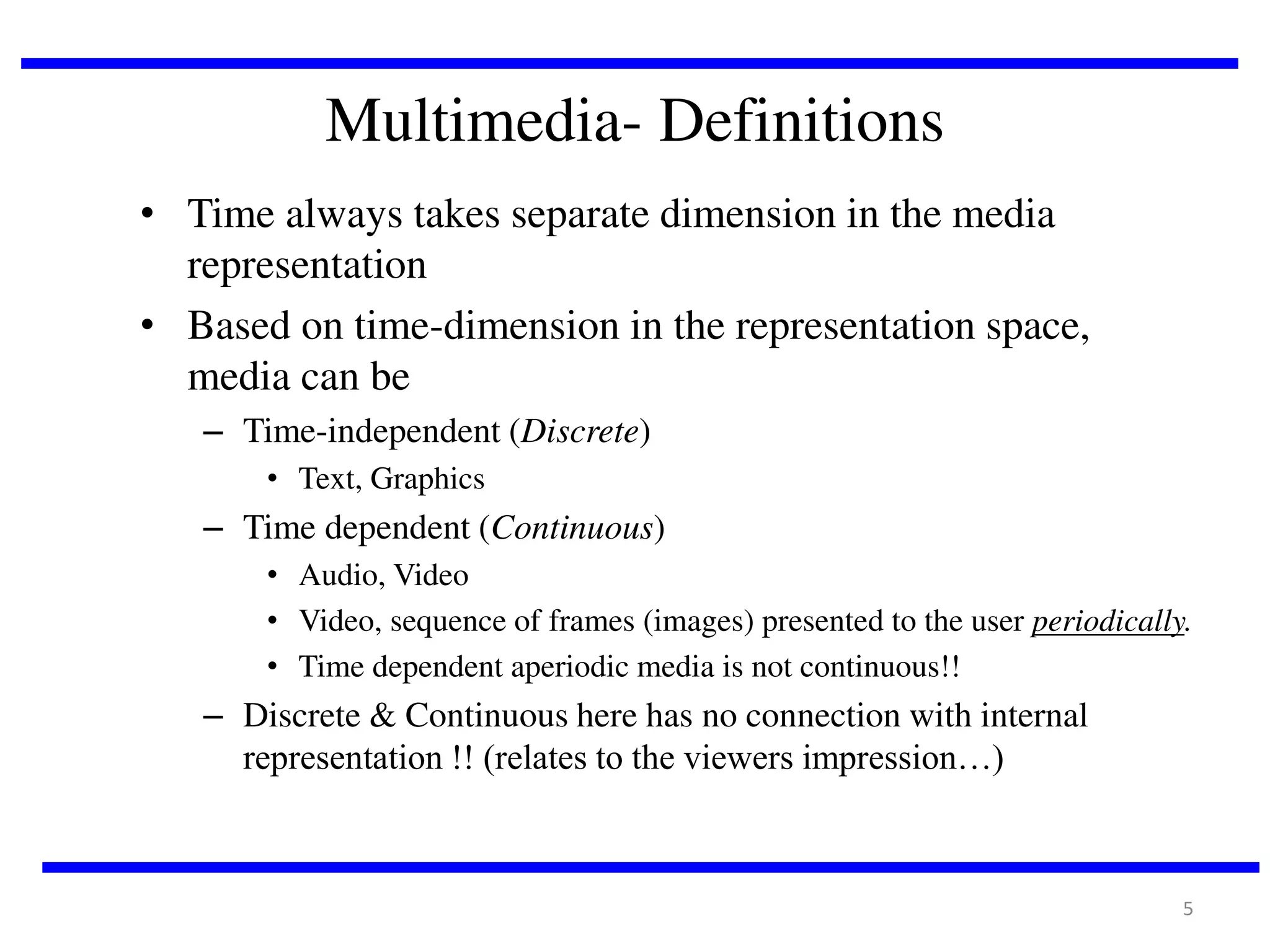 Multimedia- Definitions
• Time always takes separate dimension in the media
representation
• Based on time-dimension in the representation space,
media can be
– Time-independent (Discrete)
• Text, Graphics

– Time dependent (Continuous)
• Audio, Video
• Video, sequence of frames (images) presented to the user periodically.
• Time dependent aperiodic media is not continuous!!

– Discrete & Continuous here has no connection with internal
representation !! (relates to the viewers impression…)

5

 