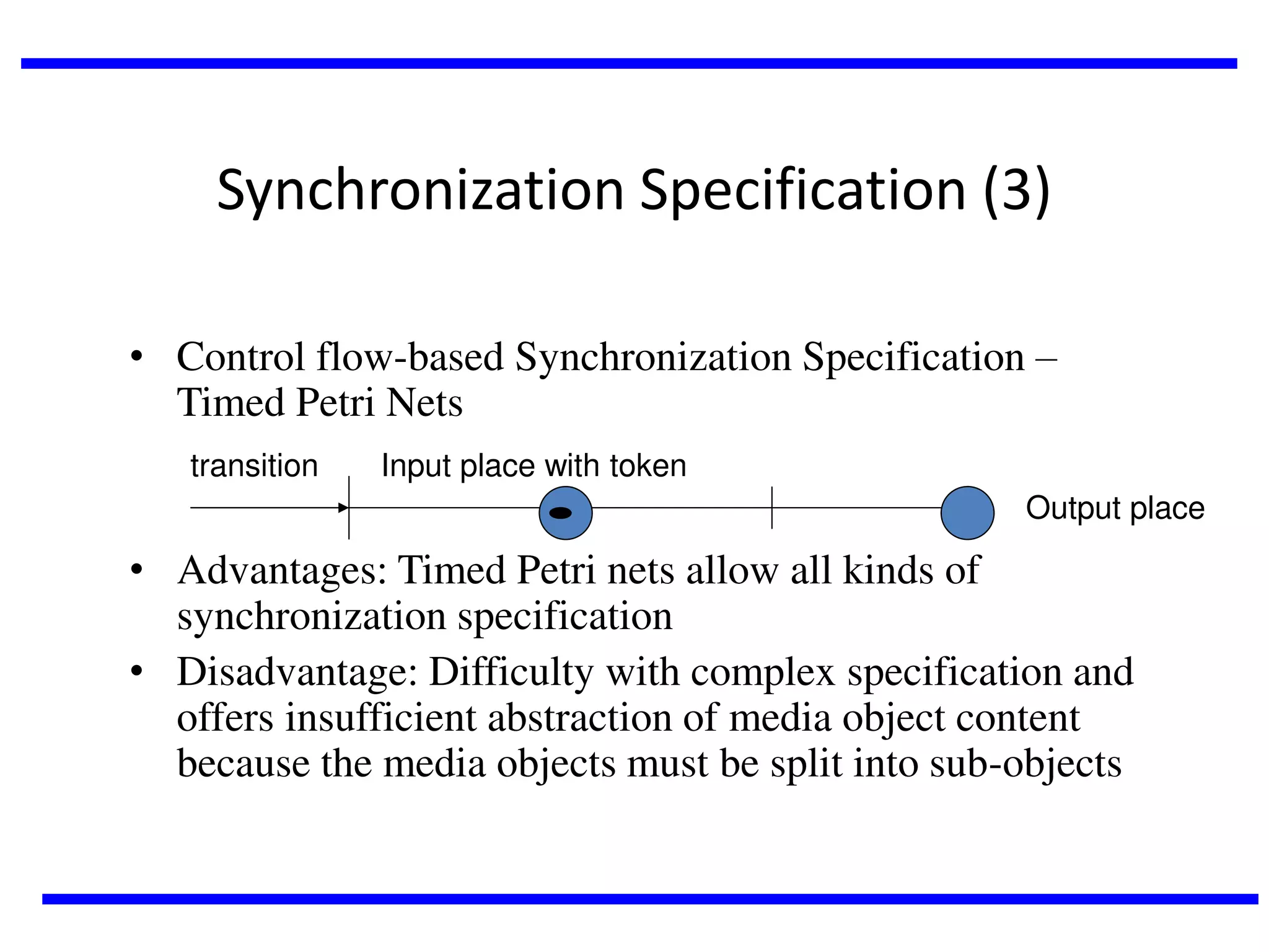 Synchronization Specification (3)
• Control flow-based Synchronization Specification –
Timed Petri Nets
transition

Input place with token

Output place

• Advantages: Timed Petri nets allow all kinds of
synchronization specification
• Disadvantage: Difficulty with complex specification and
offers insufficient abstraction of media object content
because the media objects must be split into sub-objects

 