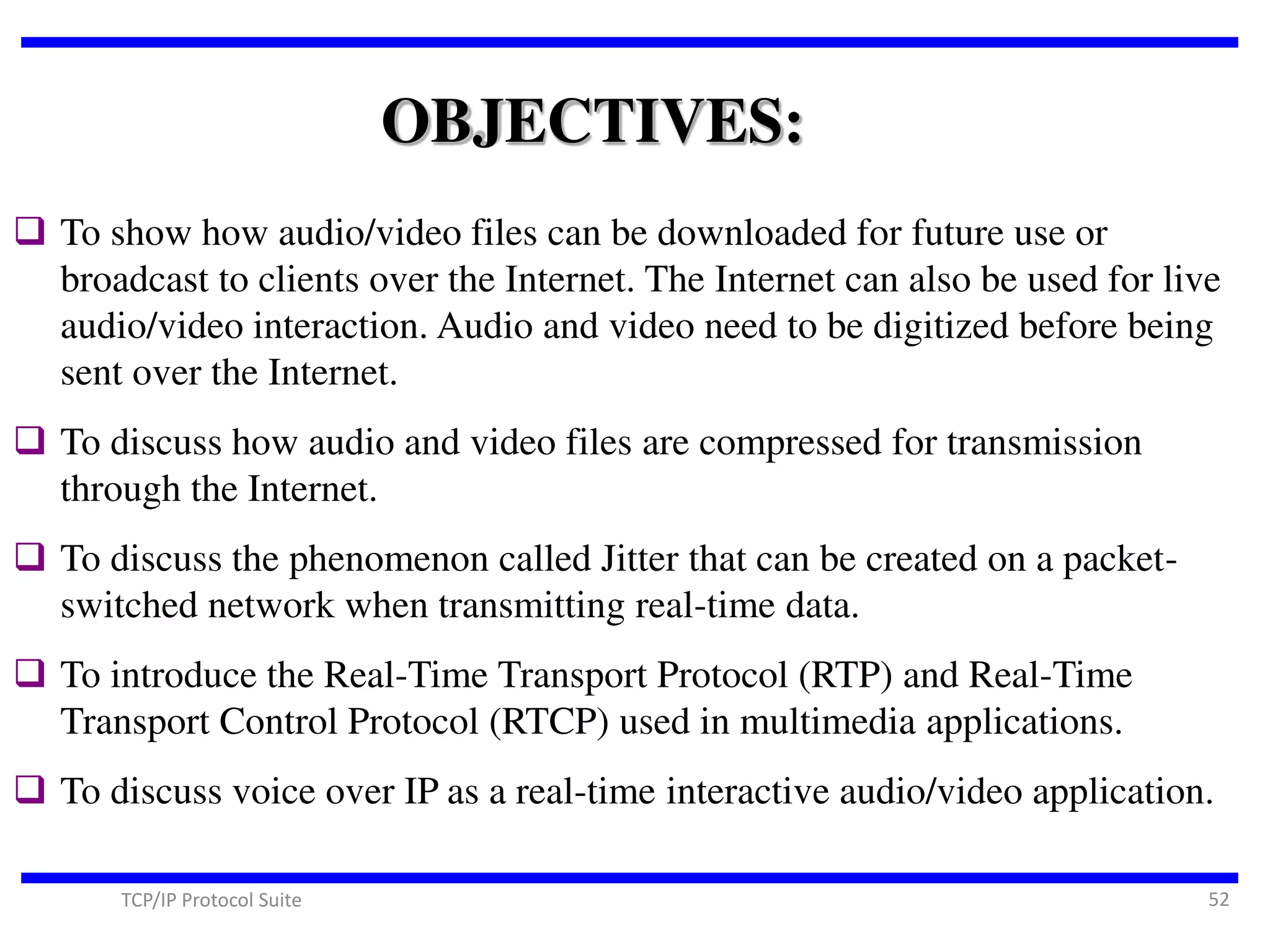 OBJECTIVES:
 To show how audio/video files can be downloaded for future use or
broadcast to clients over the Internet. The Internet can also be used for live
audio/video interaction. Audio and video need to be digitized before being
sent over the Internet.
 To discuss how audio and video files are compressed for transmission
through the Internet.

 To discuss the phenomenon called Jitter that can be created on a packetswitched network when transmitting real-time data.

 To introduce the Real-Time Transport Protocol (RTP) and Real-Time
Transport Control Protocol (RTCP) used in multimedia applications.

 To discuss voice over IP as a real-time interactive audio/video application.
TCP/IP Protocol Suite

52

 