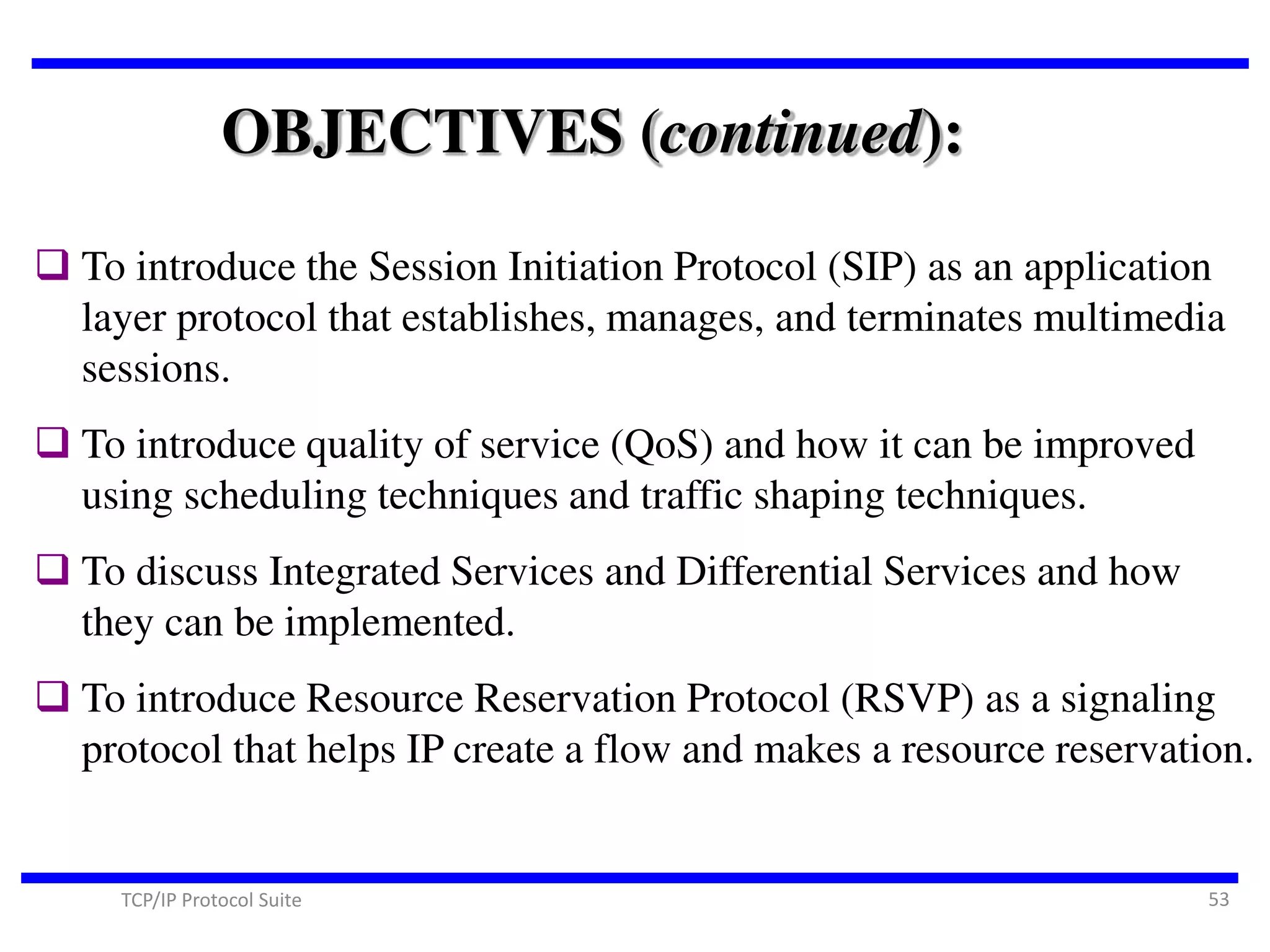 OBJECTIVES (continued):
 To introduce the Session Initiation Protocol (SIP) as an application
layer protocol that establishes, manages, and terminates multimedia
sessions.
 To introduce quality of service (QoS) and how it can be improved
using scheduling techniques and traffic shaping techniques.
 To discuss Integrated Services and Differential Services and how
they can be implemented.

 To introduce Resource Reservation Protocol (RSVP) as a signaling
protocol that helps IP create a flow and makes a resource reservation.

TCP/IP Protocol Suite

53

 
