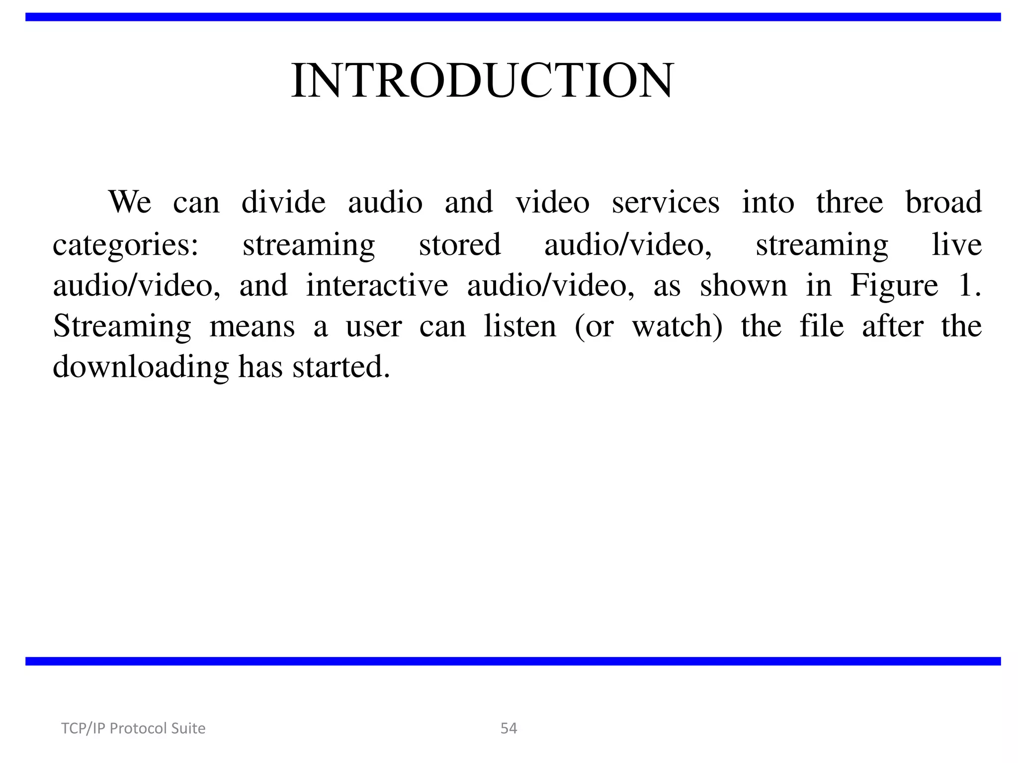 INTRODUCTION
We can divide audio and video services into three broad
categories: streaming stored audio/video, streaming live
audio/video, and interactive audio/video, as shown in Figure 1.
Streaming means a user can listen (or watch) the file after the
downloading has started.

TCP/IP Protocol Suite

54

 