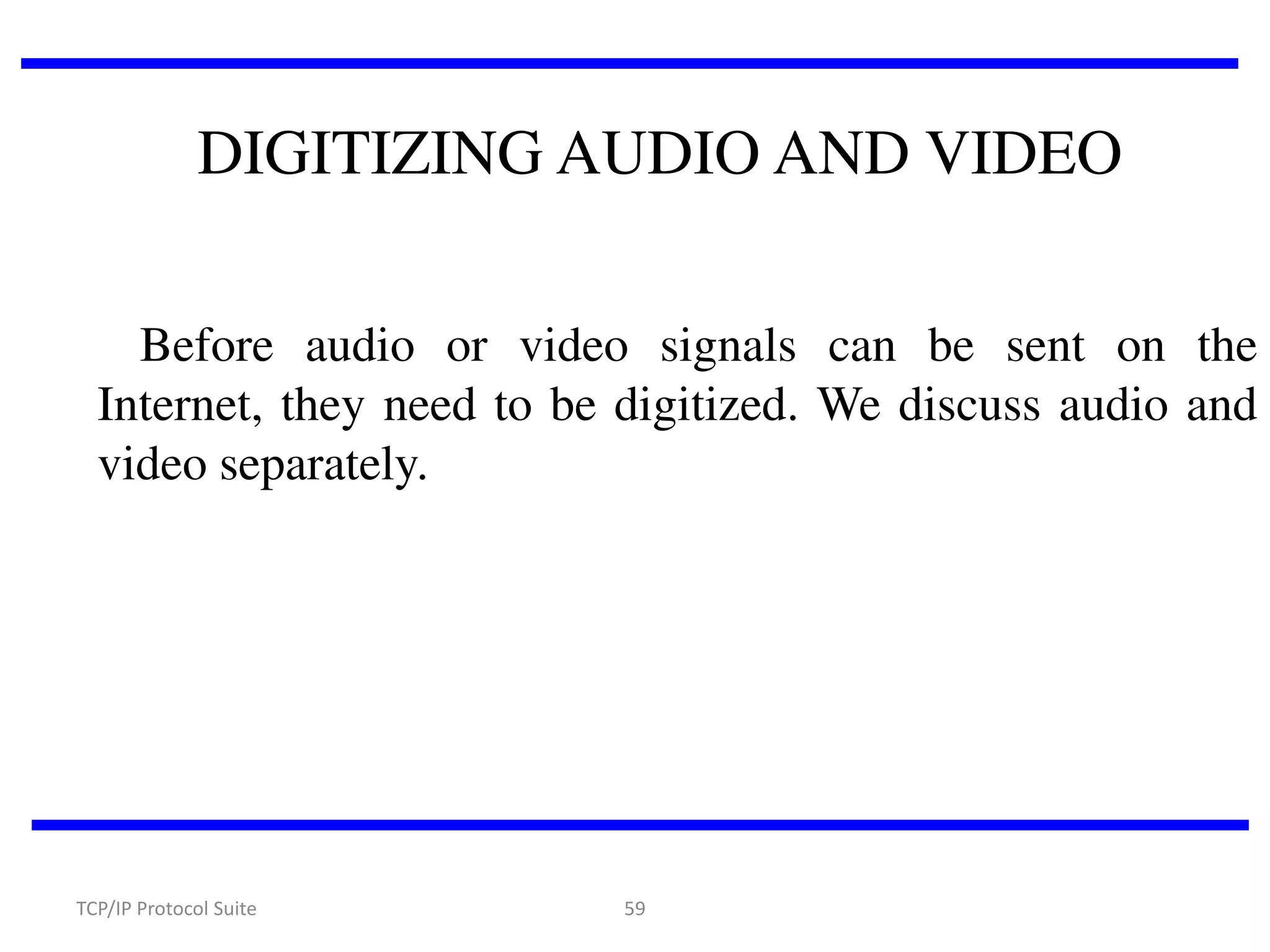 DIGITIZING AUDIO AND VIDEO
Before audio or video signals can be sent on the
Internet, they need to be digitized. We discuss audio and
video separately.

TCP/IP Protocol Suite

59

 