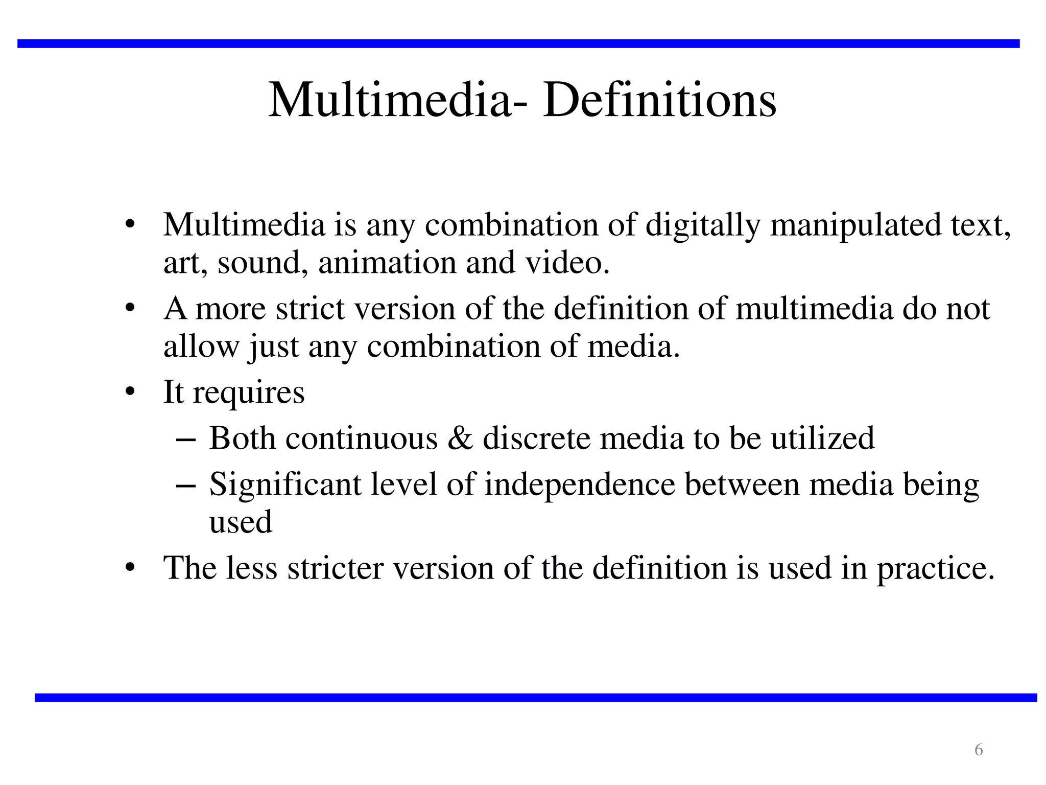 Multimedia- Definitions
• Multimedia is any combination of digitally manipulated text,
art, sound, animation and video.
• A more strict version of the definition of multimedia do not
allow just any combination of media.
• It requires
– Both continuous & discrete media to be utilized
– Significant level of independence between media being
used
• The less stricter version of the definition is used in practice.

6

 