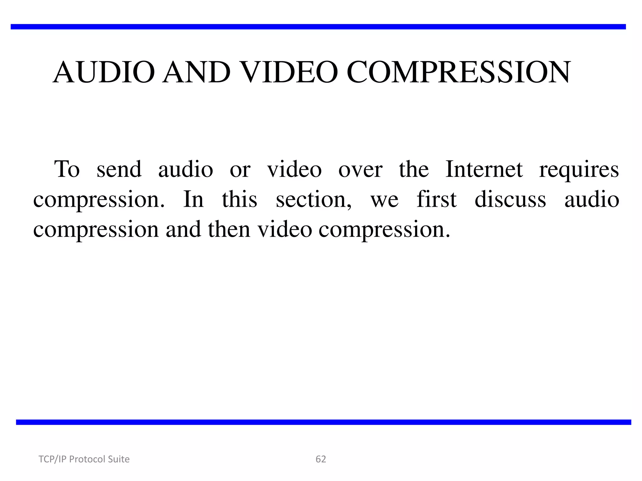 AUDIO AND VIDEO COMPRESSION
To send audio or video over the Internet requires
compression. In this section, we first discuss audio
compression and then video compression.

TCP/IP Protocol Suite

62

 