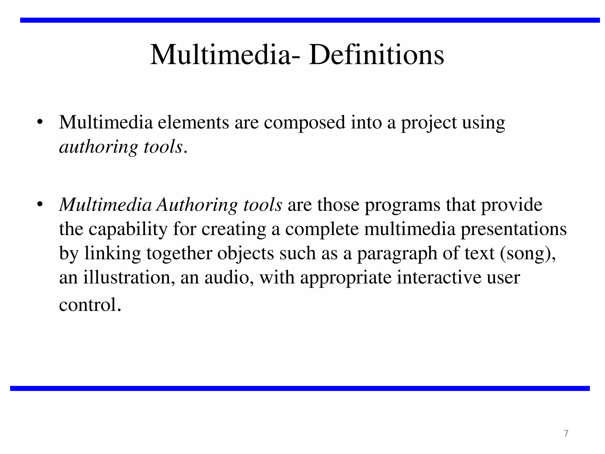 Multimedia- Definitions
• Multimedia elements are composed into a project using
authoring tools.
• Multimedia Authoring tools are those programs that provide
the capability for creating a complete multimedia presentations
by linking together objects such as a paragraph of text (song),
an illustration, an audio, with appropriate interactive user
control.

7

 
