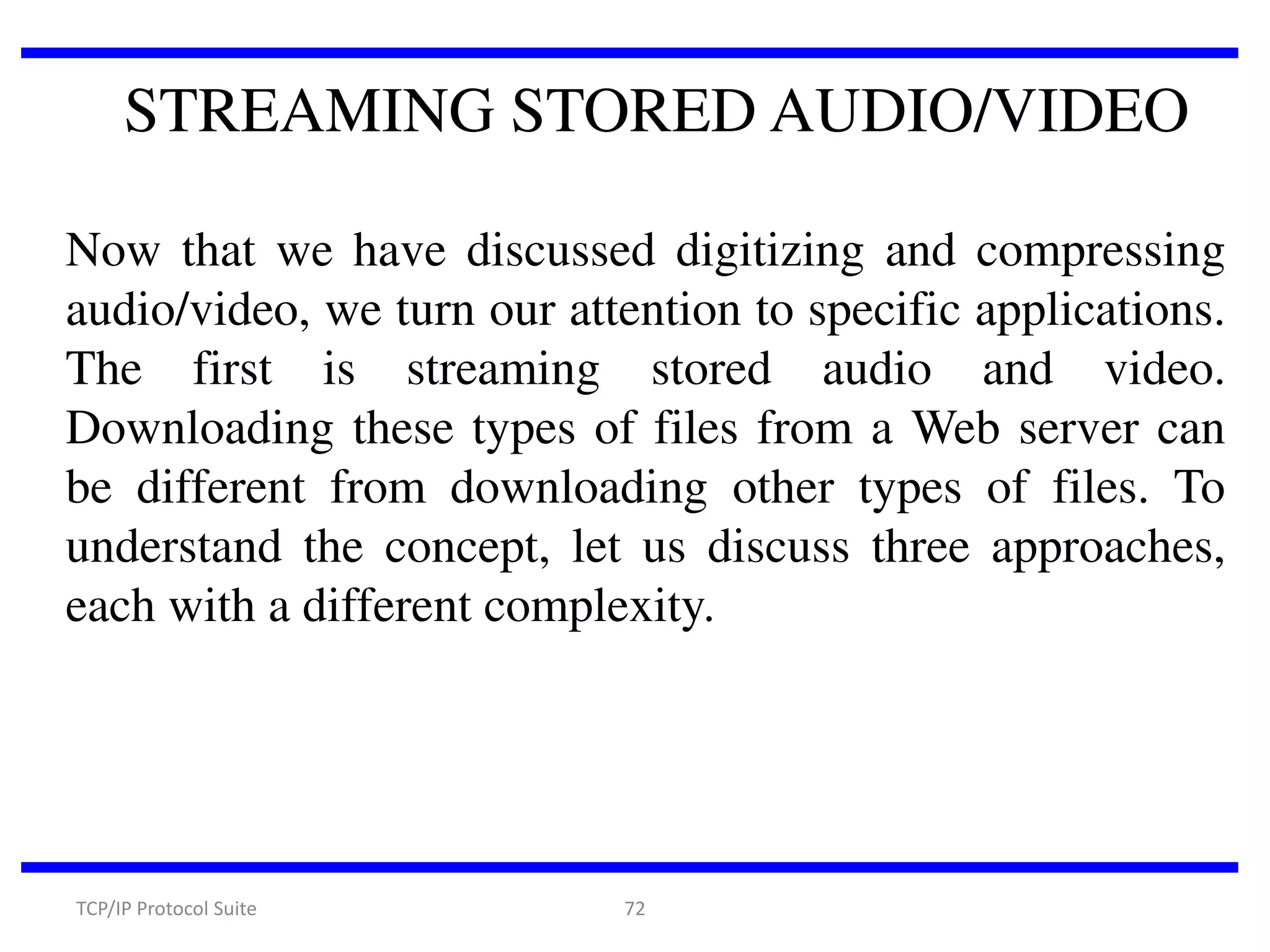 STREAMING STORED AUDIO/VIDEO
Now that we have discussed digitizing and compressing
audio/video, we turn our attention to specific applications.
The first is streaming stored audio and video.
Downloading these types of files from a Web server can
be different from downloading other types of files. To
understand the concept, let us discuss three approaches,
each with a different complexity.

TCP/IP Protocol Suite

72

 