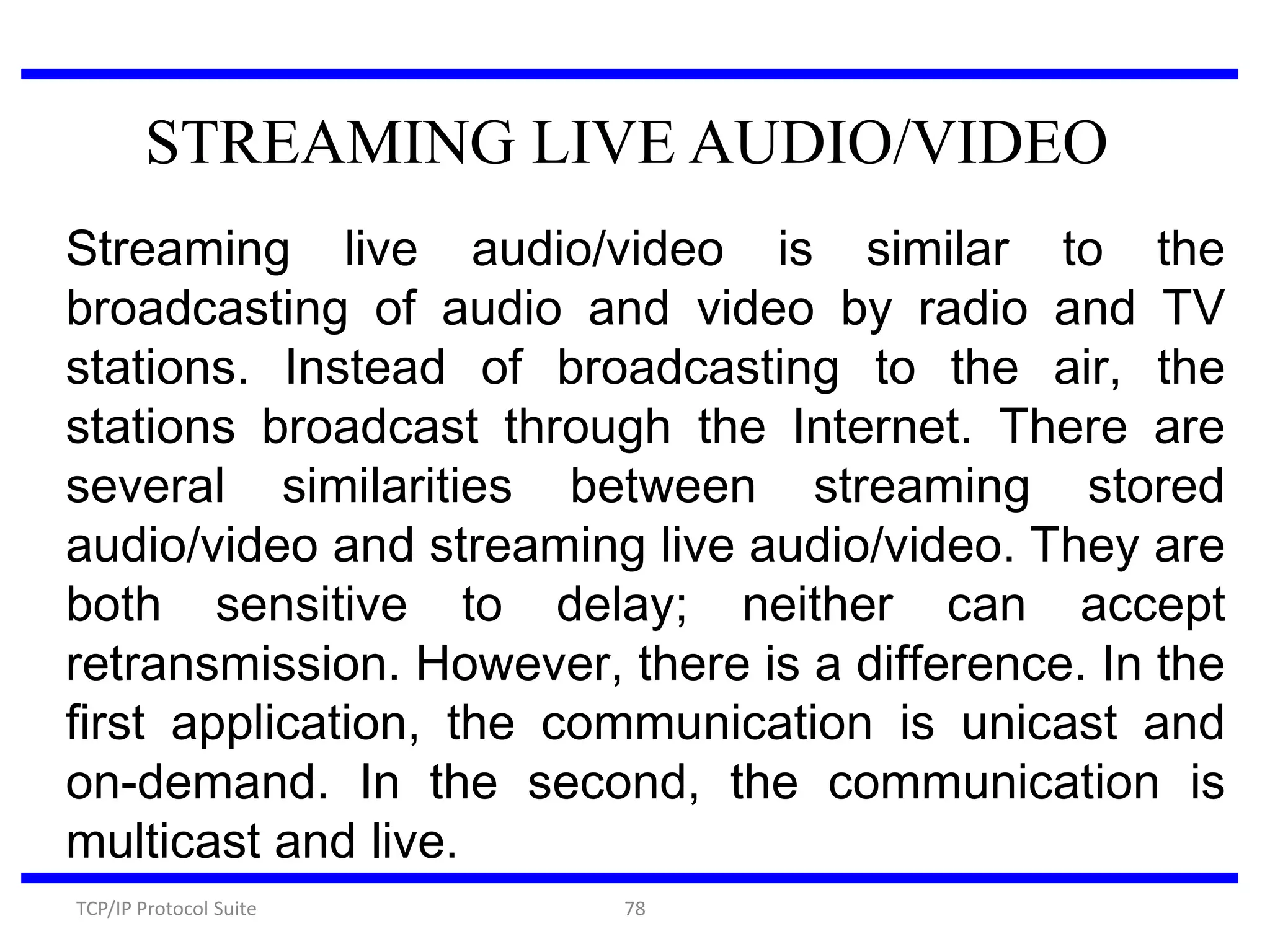 STREAMING LIVE AUDIO/VIDEO
Streaming live audio/video is similar to the
broadcasting of audio and video by radio and TV
stations. Instead of broadcasting to the air, the
stations broadcast through the Internet. There are
several similarities between streaming stored
audio/video and streaming live audio/video. They are
both sensitive to delay; neither can accept
retransmission. However, there is a difference. In the
first application, the communication is unicast and
on-demand. In the second, the communication is
multicast and live.
TCP/IP Protocol Suite

78

 