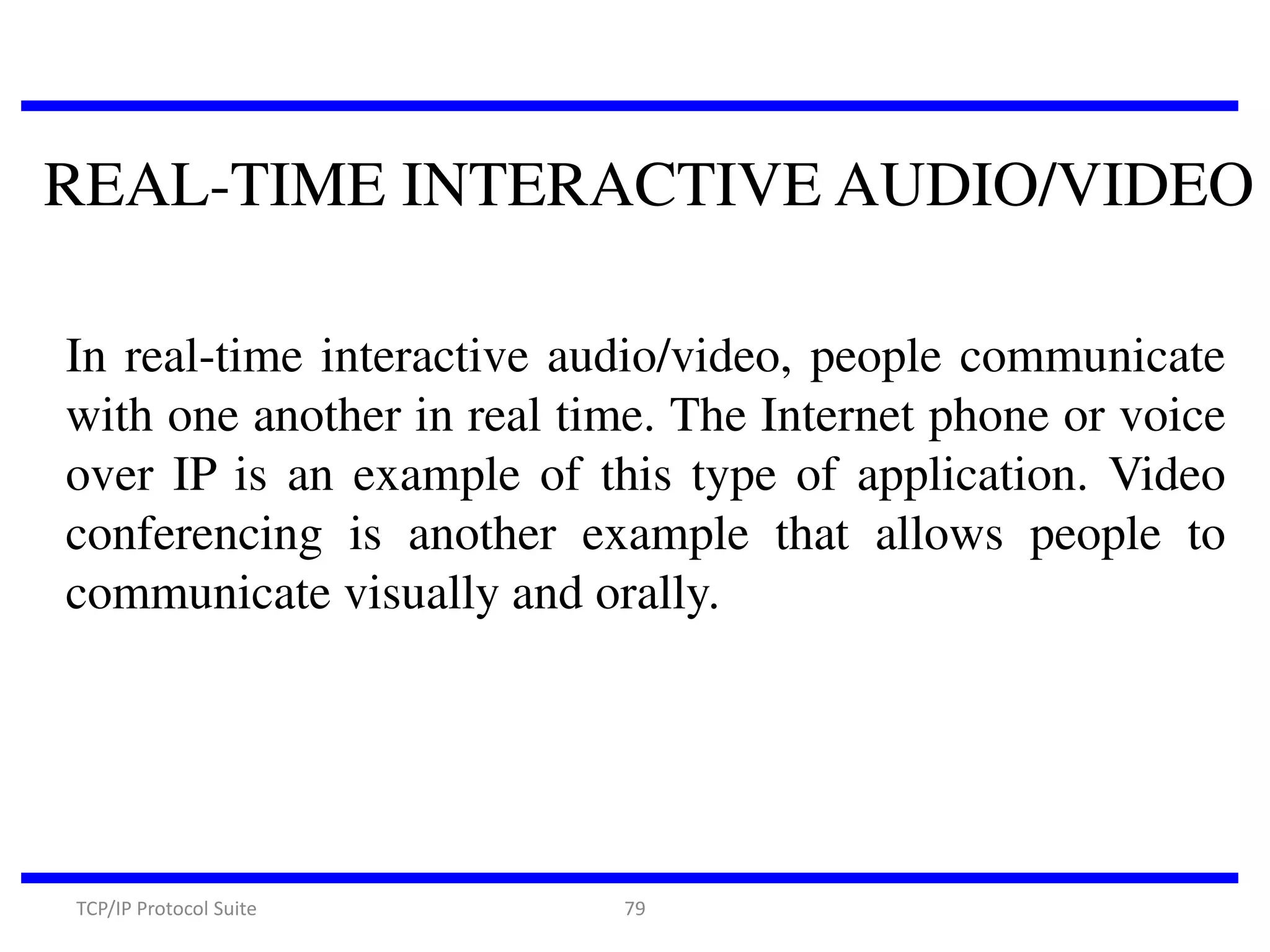 REAL-TIME INTERACTIVE AUDIO/VIDEO
In real-time interactive audio/video, people communicate
with one another in real time. The Internet phone or voice
over IP is an example of this type of application. Video
conferencing is another example that allows people to
communicate visually and orally.

TCP/IP Protocol Suite

79

 