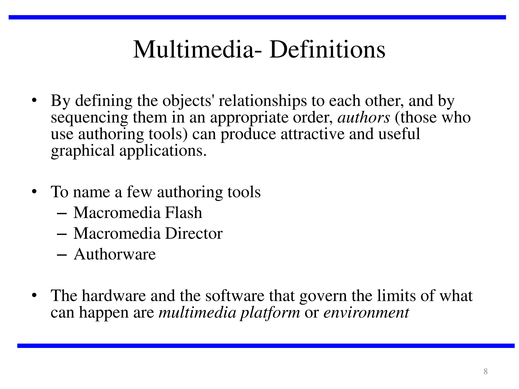 Multimedia- Definitions
• By defining the objects' relationships to each other, and by
sequencing them in an appropriate order, authors (those who
use authoring tools) can produce attractive and useful
graphical applications.

• To name a few authoring tools
– Macromedia Flash
– Macromedia Director
– Authorware
• The hardware and the software that govern the limits of what
can happen are multimedia platform or environment

8

 