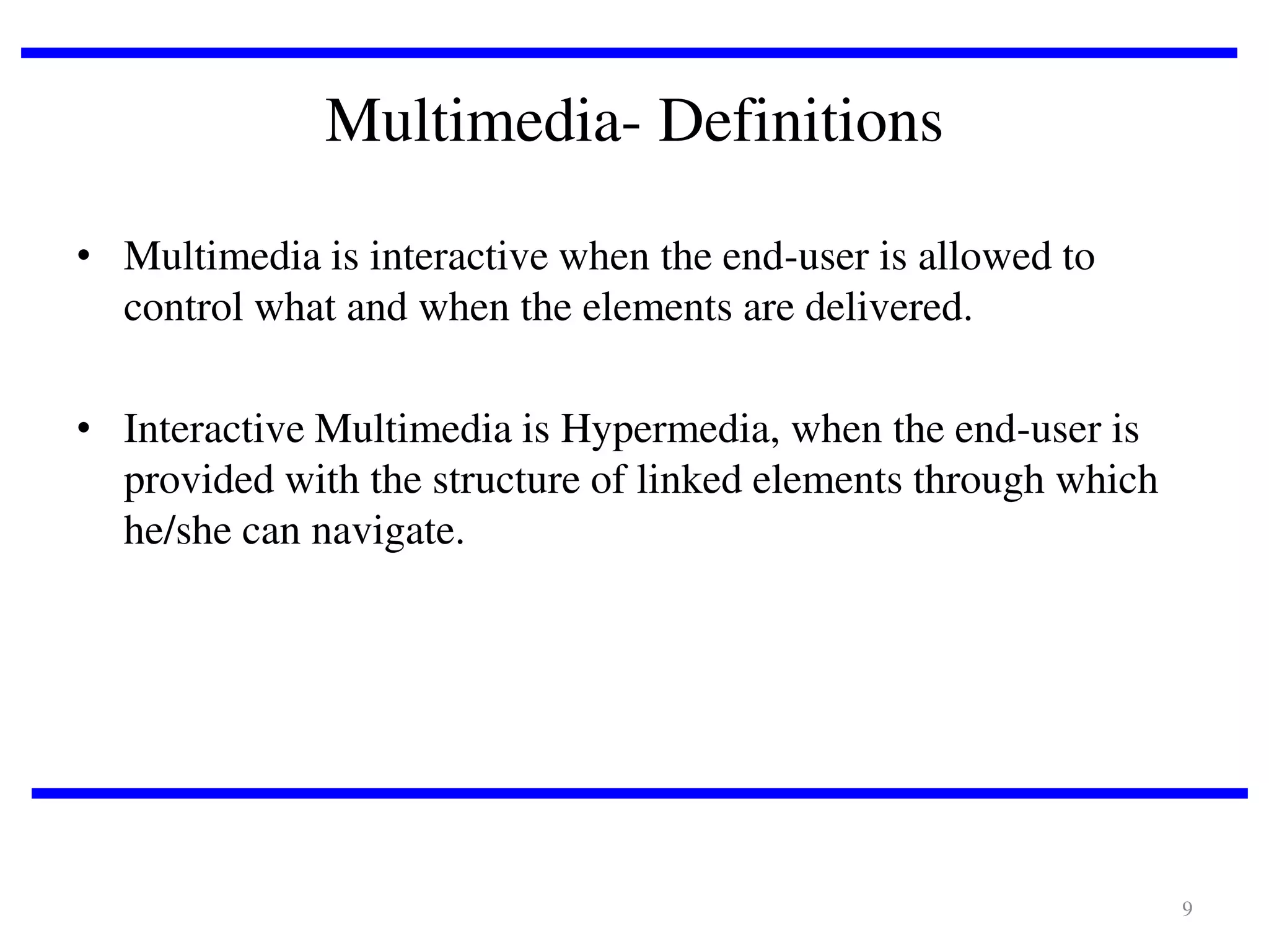 Multimedia- Definitions
• Multimedia is interactive when the end-user is allowed to
control what and when the elements are delivered.
• Interactive Multimedia is Hypermedia, when the end-user is
provided with the structure of linked elements through which
he/she can navigate.

9

 