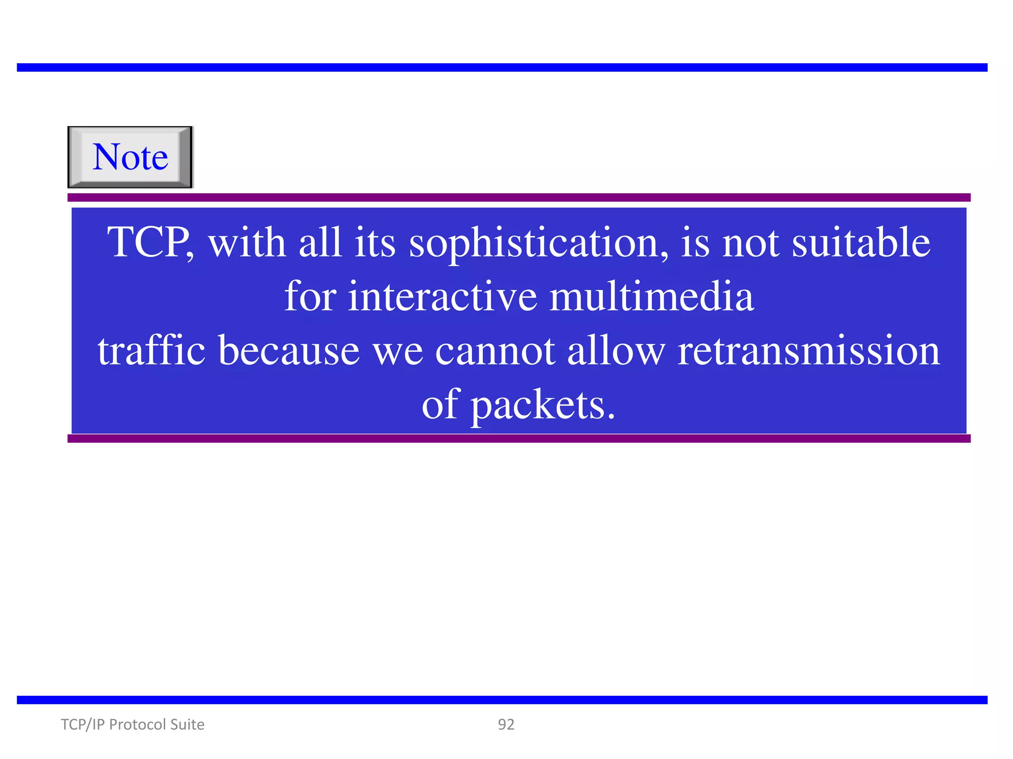 Note

TCP, with all its sophistication, is not suitable
for interactive multimedia
traffic because we cannot allow retransmission
of packets.

TCP/IP Protocol Suite

92

 