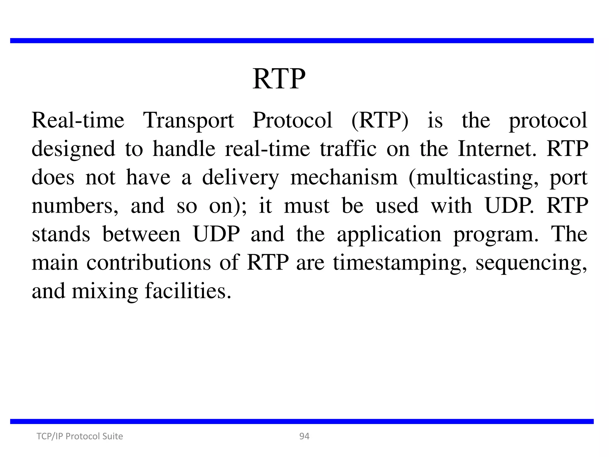 RTP
Real-time Transport Protocol (RTP) is the protocol
designed to handle real-time traffic on the Internet. RTP
does not have a delivery mechanism (multicasting, port
numbers, and so on); it must be used with UDP. RTP
stands between UDP and the application program. The
main contributions of RTP are timestamping, sequencing,
and mixing facilities.

TCP/IP Protocol Suite

94

 
