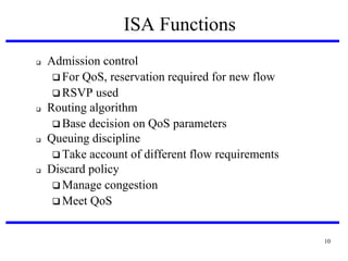 ISA Functions








Admission control
 For QoS, reservation required for new flow
 RSVP used
Routing algorithm
 Base decision on QoS parameters
Queuing discipline
 Take account of different flow requirements
Discard policy
 Manage congestion
 Meet QoS

10

 