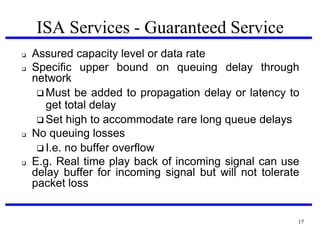 ISA Services - Guaranteed Service







Assured capacity level or data rate
Specific upper bound on queuing delay through
network
 Must be added to propagation delay or latency to
get total delay
 Set high to accommodate rare long queue delays
No queuing losses
 I.e. no buffer overflow
E.g. Real time play back of incoming signal can use
delay buffer for incoming signal but will not tolerate
packet loss

17

 