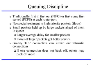 Queuing Discipline







Traditionally first in first out (FIFO) or first come first
served (FCFS) at each router port
No special treatment to high priority packets (flows)‫‏‬
Small packets held up by large packets ahead of them
in queue
 Larger average delay for smaller packets
 Flows of larger packets get better service
Greedy TCP connection can crowd out altruistic
connections
 If one connection does not back off, others may
back off more

19

 