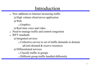 Introduction





New additions to Internet increasing traffic
 High volume client/server application
 Web
 Graphics
 Real time voice and video
Need to manage traffic and control congestion
IEFT standards
 Integrated services
 Collective service to set of traffic demands in domain
 Limit demand & reserve resources
 Differentiated services
 Classify traffic in groups
 Different group traffic handled differently
3

 