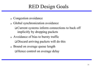 RED Design Goals







Congestion avoidance
Global synchronization avoidance
 Current systems inform connections to back off
implicitly by dropping packets
Avoidance of bias to bursty traffic
 Discard arriving packets will do this
Bound on average queue length
 Hence control on average delay

31

 