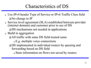 Characteristics of DS






Use IPv4 header Type of Service or IPv6 Traffic Class field
 No change to IP
Service level agreement (SLA) established between provider
(internet domain) and customer prior to use of DS
 DS mechanisms not needed in applications
Build in aggregation
 All traffic with same DS field treated same
 E.g. multiple voice connections
 DS implemented in individual routers by queuing and
forwarding based on DS field
 State information on flows not saved by routers
36

 
