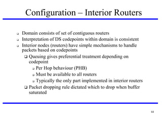 Configuration – Interior Routers




Domain consists of set of contiguous routers
Interpretation of DS codepoints within domain is consistent
Interior nodes (routers) have simple mechanisms to handle
packets based on codepoints
 Queuing gives preferential treatment depending on
codepoint
 Per Hop behaviour (PHB)‫‏‬
 Must be available to all routers
 Typically the only part implemented in interior routers
 Packet dropping rule dictated which to drop when buffer
saturated

44

 