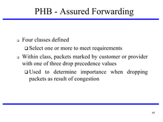 PHB - Assured Forwarding





Four classes defined
 Select one or more to meet requirements
Within class, packets marked by customer or provider
with one of three drop precedence values
 Used to determine importance when dropping
packets as result of congestion

49

 